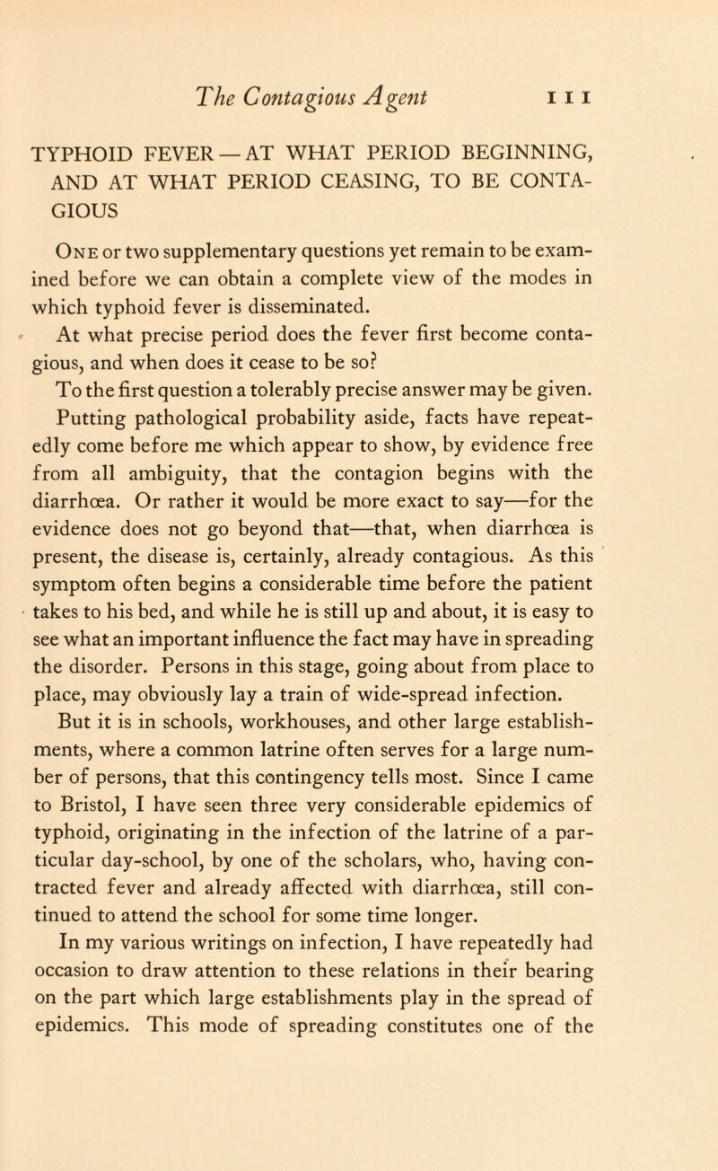 TYPHOID FEVER —AT WHAT PERIOD BEGINNING, AND AT WHAT PERIOD CEASING, TO BE CONTA¬ GIOUS One or two supplementary questions yet remain to be exam¬ ined before we can obtain a complete view of the modes in which typhoid fever is disseminated. At what precise period does the fever first become conta¬ gious, and when does it cease to be so? To the first question a tolerably precise answer may be given. Putting pathological probability aside, facts have repeat¬ edly come before me which appear to show, by evidence free from all ambiguity, that the contagion begins with the diarrhoea. Or rather it would be more exact to say—for the evidence does not go beyond that—that, when diarrhoea is present, the disease is, certainly, already contagious. As this symptom often begins a considerable time before the patient takes to his bed, and while he is still up and about, it is easy to see what an important influence the fact may have in spreading the disorder. Persons in this stage, going about from place to place, may obviously lay a train of wide-spread infection. But it is in schools, workhouses, and other large establish¬ ments, where a common latrine often serves for a large num¬ ber of persons, that this contingency tells most. Since I came to Bristol, I have seen three very considerable epidemics of typhoid, originating in the infection of the latrine of a par¬ ticular day-school, by one of the scholars, who, having con¬ tracted fever and already affected with diarrhoea, still con¬ tinued to attend the school for some time longer. In my various writings on infection, I have repeatedly had occasion to draw attention to these relations in their bearing on the part which large establishments play in the spread of epidemics. This mode of spreading constitutes one of the