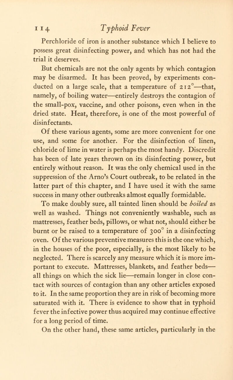 Perchloride of iron is another substance which I believe to possess great disinfecting power, and which has not had the trial it deserves. But chemicals are not the only agents by which contagion may be disarmed. It has been proved, by experiments con¬ ducted on a large scale, that a temperature of 212°—that, namely, of boiling water—entirely destroys the contagion of the small-pox, vaccine, and other poisons, even when in the dried state. Heat, therefore, is one of the most powerful of disinfectants. Of these various agents, some are more convenient for one use, and some for another. For the disinfection of linen, chloride of lime in water is perhaps the most handy. Discredit has been of late years thrown on its disinfecting power, but entirely without reason. It was the only chemical used in the suppression of the Arno’s Court outbreak, to be related in the latter part of this chapter, and I have used it with the same success in many other outbreaks almost equally formidable. To make doubly sure, all tainted linen should be boiled as well as washed. Things not conveniently washable, such as mattresses, feather beds, pillows, or what not, should either be burnt or be raised to a temperature of 300° in a disinfecting oven. Of the various preventive measures this is the one which, in the houses of the poor, especially, is the most likely to be neglected. There is scarcely any measure which it is more im¬ portant to execute. Mattresses, blankets, and feather beds— all things on which the sick lie—remain longer in close con¬ tact with sources of contagion than any other articles exposed to it. In the same proportion they are in risk of becoming more saturated with it. There is evidence to show that in typhoid fever the infective power thus acquired may continue effective for a long period of time. On the other hand, these same articles, particularly in the