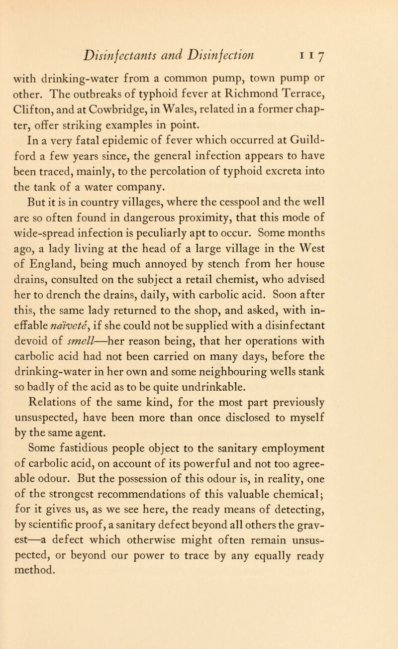 with drinking-water from a common pump, town pump or other. The outbreaks of typhoid fever at Richmond Terrace, Clifton, and at Cowbridge, in Wales, related in a former chap¬ ter, offer striking examples in point. In a very fatal epidemic of fever which occurred at Guild¬ ford a few years since, the general infection appears to have been traced, mainly, to the percolation of typhoid excreta into the tank of a water company. But it is in country villages, where the cesspool and the well are so often found in dangerous proximity, that this mode of wide-spread infection is peculiarly apt to occur. Some months ago, a lady living at the head of a large village in the West of England, being much annoyed by stench from her house drains, consulted on the subject a retail chemist, who advised her to drench the drains, daily, with carbolic acid. Soon after this, the same lady returned to the shop, and asked, with in¬ effable naivete, if she could not be supplied with a disinfectant devoid of smell—her reason being, that her operations with carbolic acid had not been carried on many days, before the drinking-water in her own and some neighbouring wells stank so badly of the acid as to be quite undrinkable. Relations of the same kind, for the most part previously unsuspected, have been more than once disclosed to myself by the same agent. Some fastidious people object to the sanitary employment of carbolic acid, on account of its powerful and not too agree¬ able odour. But the possession of this odour is, in reality, one of the strongest recommendations of this valuable chemical; for it gives us, as we see here, the ready means of detecting, by scientific proof, a sanitary defect beyond all others the grav¬ est—a defect which otherwise might often remain unsus¬ pected, or beyond our power to trace by any equally ready method.