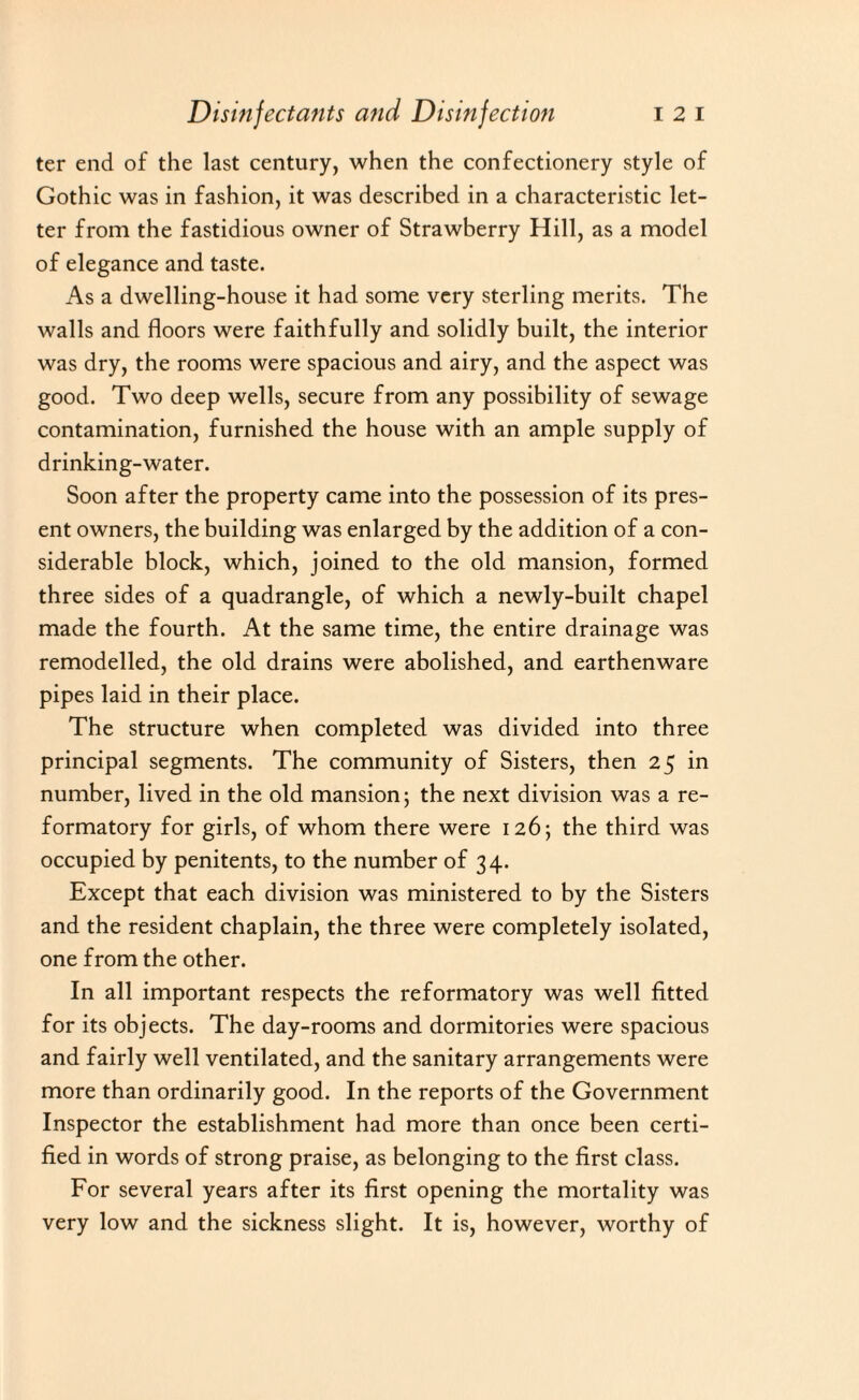 ter end of the last century, when the confectionery style of Gothic was in fashion, it was described in a characteristic let¬ ter from the fastidious owner of Strawberry Hill, as a model of elegance and taste. As a dwelling-house it had some very sterling merits. The walls and floors were faithfully and solidly built, the interior was dry, the rooms were spacious and airy, and the aspect was good. Two deep wells, secure from any possibility of sewage contamination, furnished the house with an ample supply of drinking-water. Soon after the property came into the possession of its pres¬ ent owners, the building was enlarged by the addition of a con¬ siderable block, which, joined to the old mansion, formed three sides of a quadrangle, of which a newly-built chapel made the fourth. At the same time, the entire drainage was remodelled, the old drains were abolished, and earthenware pipes laid in their place. The structure when completed was divided into three principal segments. The community of Sisters, then 2 5 in number, lived in the old mansion ; the next division was a re¬ formatory for girls, of whom there were 126; the third was occupied by penitents, to the number of 34. Except that each division was ministered to by the Sisters and the resident chaplain, the three were completely isolated, one from the other. In all important respects the reformatory was well fitted for its objects. The day-rooms and dormitories were spacious and fairly well ventilated, and the sanitary arrangements were more than ordinarily good. In the reports of the Government Inspector the establishment had more than once been certi¬ fied in words of strong praise, as belonging to the first class. For several years after its first opening the mortality was very low and the sickness slight. It is, however, worthy of