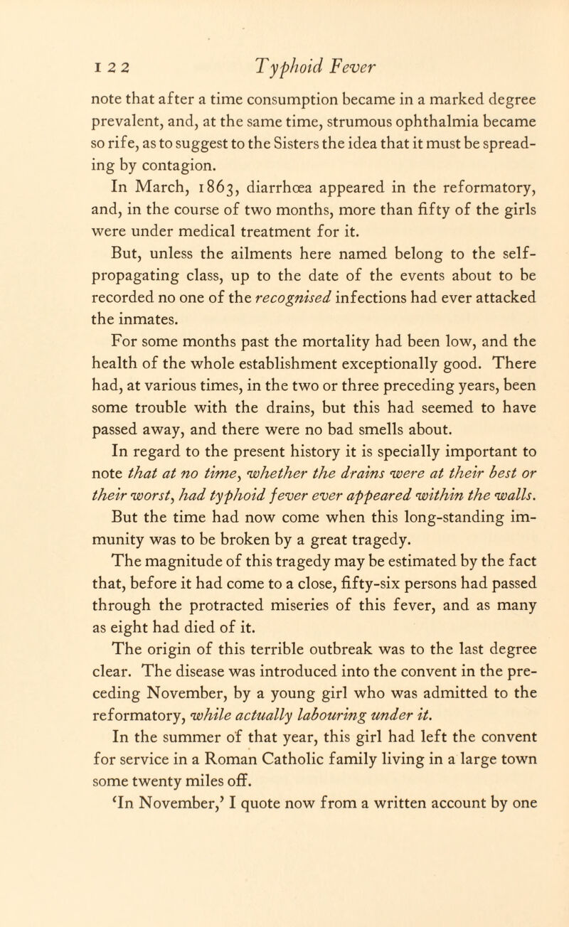 note that after a time consumption became in a marked degree prevalent, and, at the same time, strumous ophthalmia became so rife, as to suggest to the Sisters the idea that it must be spread¬ ing by contagion. In March, 1863, diarrhoea appeared in the reformatory, and, in the course of two months, more than fifty of the girls were under medical treatment for it. But, unless the ailments here named belong to the self- propagating class, up to the date of the events about to be recorded no one of the recognised infections had ever attacked the inmates. For some months past the mortality had been low, and the health of the whole establishment exceptionally good. There had, at various times, in the two or three preceding years, been some trouble with the drains, but this had seemed to have passed away, and there were no bad smells about. In regard to the present history it is specially important to note that at no time, whether the drains were at their best or their worsts had typhoid fever ever appeared within the walls. But the time had now come when this long-standing im¬ munity was to be broken by a great tragedy. The magnitude of this tragedy may be estimated by the fact that, before it had come to a close, fifty-six persons had passed through the protracted miseries of this fever, and as many as eight had died of it. The origin of this terrible outbreak was to the last degree clear. The disease was introduced into the convent in the pre¬ ceding November, by a young girl who was admitted to the reformatory, while actually labouring under it. In the summer of that year, this girl had left the convent for service in a Roman Catholic family living in a large town some twenty miles off. (In November,JI quote now from a written account by one