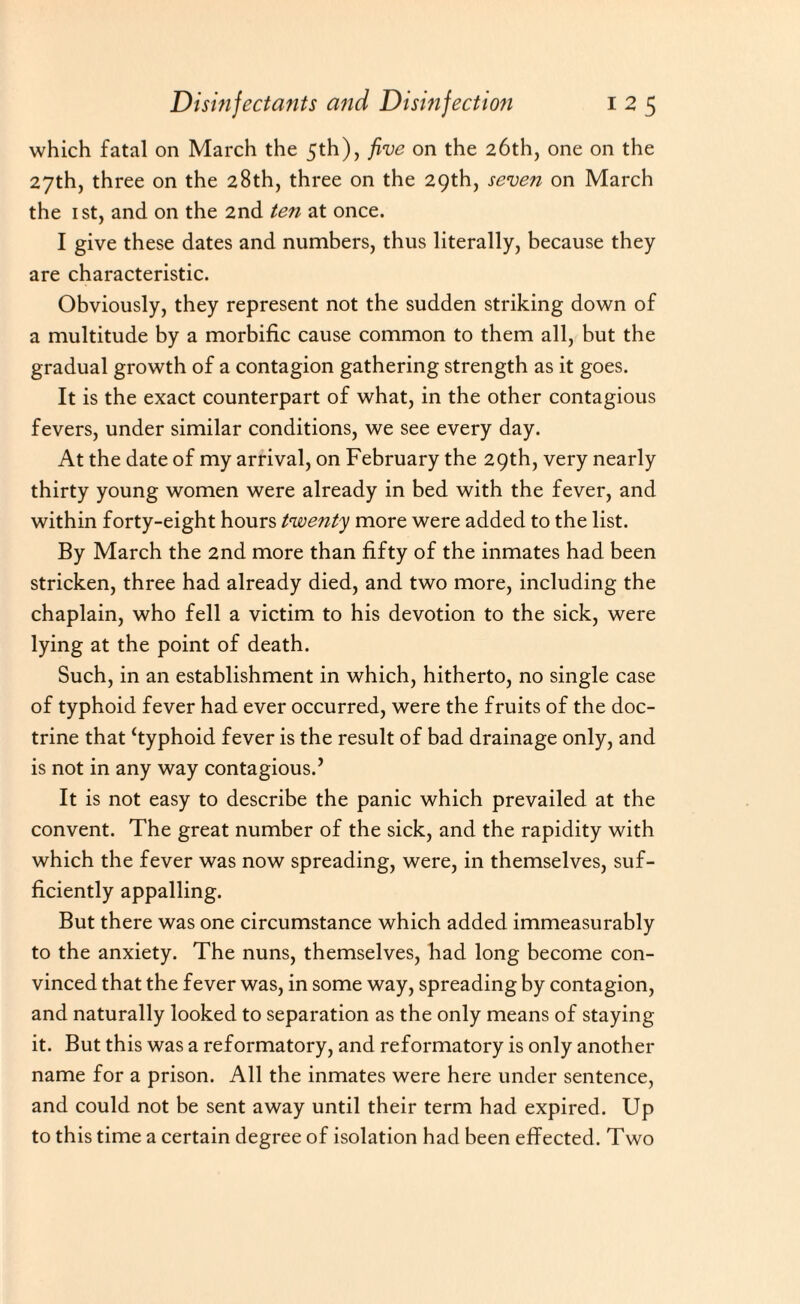 which fatal on March the 5th), five on the 26th, one on the 27th, three on the 28th, three on the 29th, seven on March the 1 st, and on the 2nd ten at once. I give these dates and numbers, thus literally, because they are characteristic. Obviously, they represent not the sudden striking down of a multitude by a morbific cause common to them all, but the gradual growth of a contagion gathering strength as it goes. It is the exact counterpart of what, in the other contagious fevers, under similar conditions, we see every day. At the date of my arrival, on February the 29th, very nearly thirty young women were already in bed with the fever, and within forty-eight hours twenty more were added to the list. By March the 2nd more than fifty of the inmates had been stricken, three had already died, and two more, including the chaplain, who fell a victim to his devotion to the sick, were lying at the point of death. Such, in an establishment in which, hitherto, no single case of typhoid fever had ever occurred, were the fruits of the doc¬ trine that ‘typhoid fever is the result of bad drainage only, and is not in any way contagious.’ It is not easy to describe the panic which prevailed at the convent. The great number of the sick, and the rapidity with which the fever was now spreading, were, in themselves, suf¬ ficiently appalling. But there was one circumstance which added immeasurably to the anxiety. The nuns, themselves, had long become con¬ vinced that the fever was, in some way, spreading by contagion, and naturally looked to separation as the only means of staying it. But this was a reformatory, and reformatory is only another name for a prison. All the inmates were here under sentence, and could not be sent away until their term had expired. Up to this time a certain degree of isolation had been effected. Two