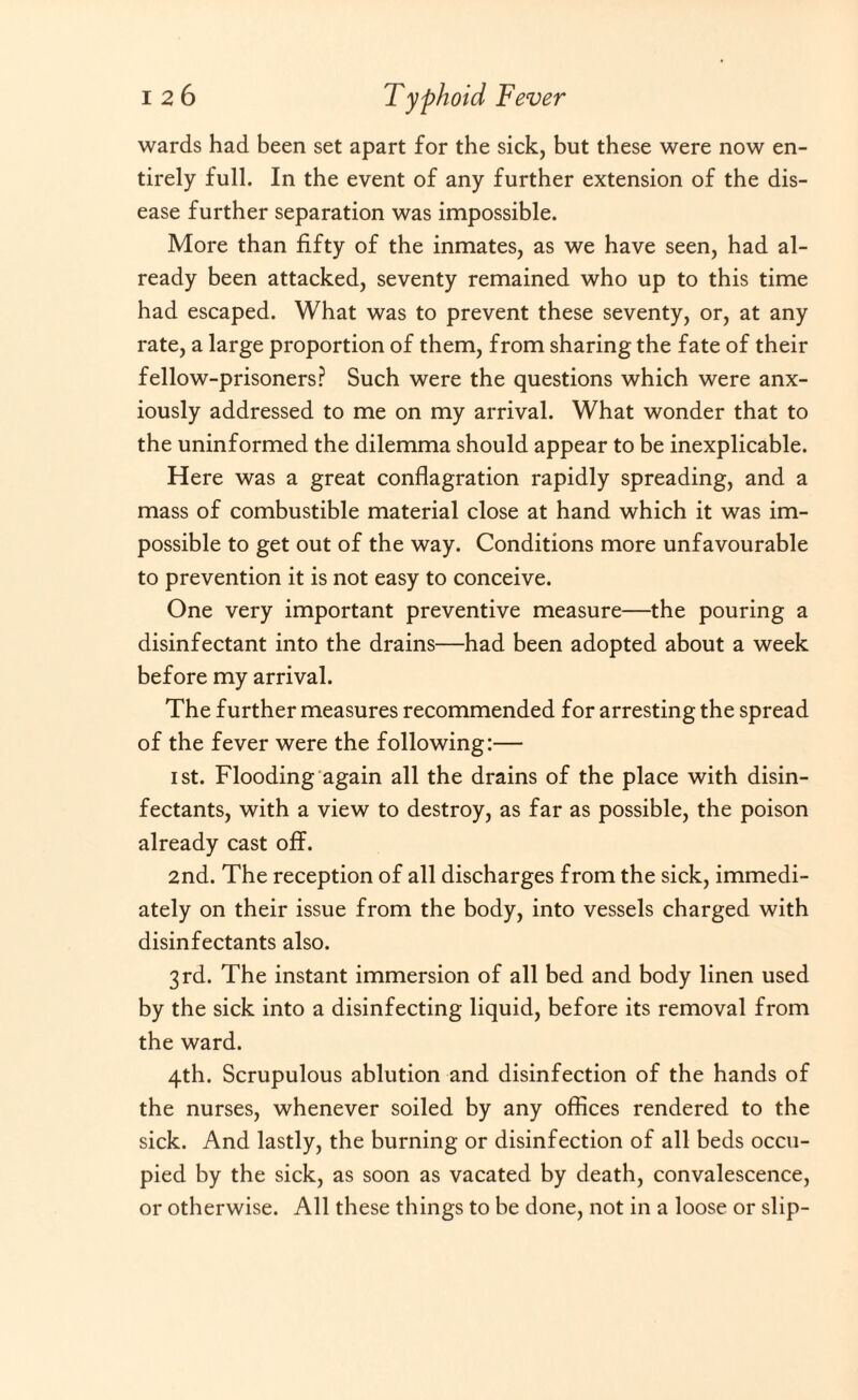 wards had been set apart for the sick, but these were now en¬ tirely full. In the event of any further extension of the dis¬ ease further separation was impossible. More than fifty of the inmates, as we have seen, had al¬ ready been attacked, seventy remained who up to this time had escaped. What was to prevent these seventy, or, at any rate, a large proportion of them, from sharing the fate of their fellow-prisoners? Such were the questions which were anx¬ iously addressed to me on my arrival. What wonder that to the uninformed the dilemma should appear to be inexplicable. Here was a great conflagration rapidly spreading, and a mass of combustible material close at hand which it was im¬ possible to get out of the way. Conditions more unfavourable to prevention it is not easy to conceive. One very important preventive measure—the pouring a disinfectant into the drains—had been adopted about a week before my arrival. The further measures recommended for arresting the spread of the fever were the following:— i st. Flooding again all the drains of the place with disin¬ fectants, with a view to destroy, as far as possible, the poison already cast off. 2nd. The reception of all discharges from the sick, immedi¬ ately on their issue from the body, into vessels charged with disinfectants also. 3rd. The instant immersion of all bed and body linen used by the sick into a disinfecting liquid, before its removal from the ward. 4th. Scrupulous ablution and disinfection of the hands of the nurses, whenever soiled by any offices rendered to the sick. And lastly, the burning or disinfection of all beds occu¬ pied by the sick, as soon as vacated by death, convalescence, or otherwise. All these things to be done, not in a loose or slip-