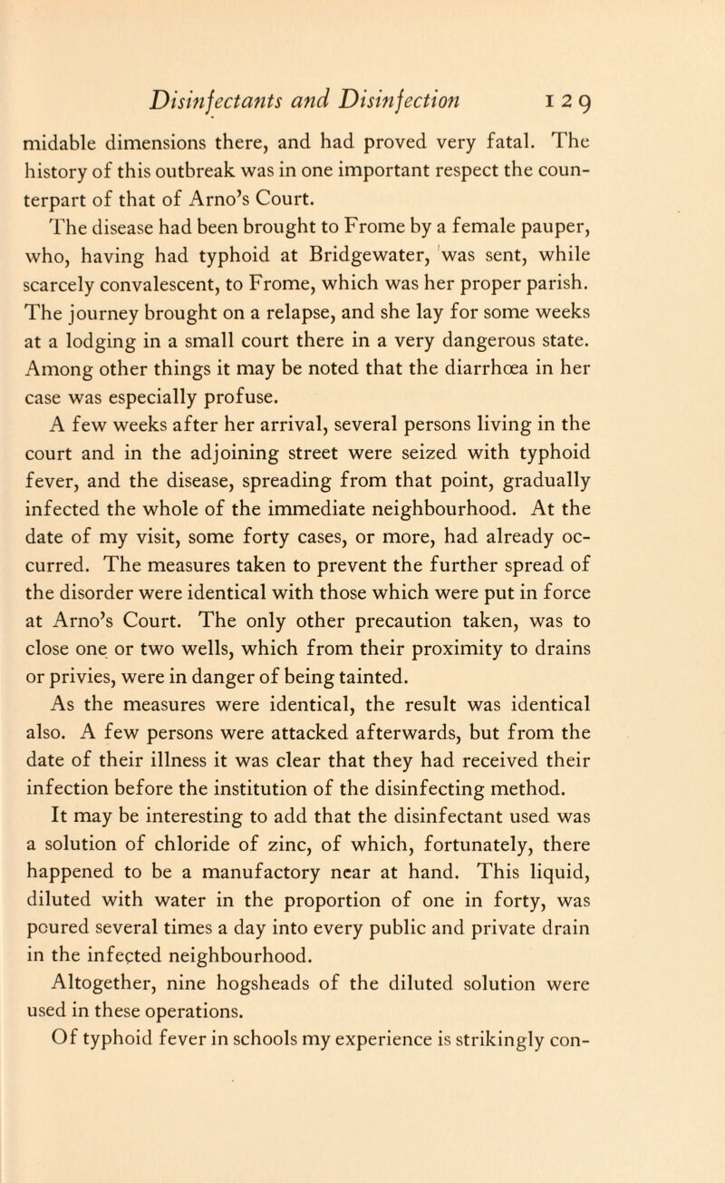 midable dimensions there, and had proved very fatal. The history of this outbreak was in one important respect the coun¬ terpart of that of Arno’s Court. The disease had been brought to Frome by a female pauper, who, having had typhoid at Bridgewater, was sent, while scarcely convalescent, to Frome, which was her proper parish. The journey brought on a relapse, and she lay for some weeks at a lodging in a small court there in a very dangerous state. Among other things it may be noted that the diarrhoea in her case was especially profuse. A few weeks after her arrival, several persons living in the court and in the adjoining street were seized with typhoid fever, and the disease, spreading from that point, gradually infected the whole of the immediate neighbourhood. At the date of my visit, some forty cases, or more, had already oc¬ curred. The measures taken to prevent the further spread of the disorder were identical with those which were put in force at Arno’s Court. The only other precaution taken, was to close one or two wells, which from their proximity to drains or privies, were in danger of being tainted. As the measures were identical, the result was identical also. A few persons were attacked afterwards, but from the date of their illness it was clear that they had received their infection before the institution of the disinfecting method. It may be interesting to add that the disinfectant used was a solution of chloride of zinc, of which, fortunately, there happened to be a manufactory near at hand. This liquid, diluted with water in the proportion of one in forty, was poured several times a day into every public and private drain in the infected neighbourhood. Altogether, nine hogsheads of the diluted solution were used in these operations. Of typhoid fever in schools my experience is strikingly con-