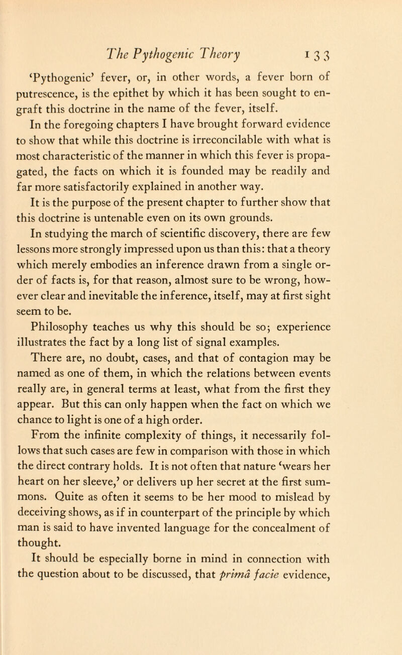 ‘Pythogenic’ fever, or, in other words, a fever born of putrescence, is the epithet hy which it has been sought to en¬ graft this doctrine in the name of the fever, itself. In the foregoing chapters I have brought forward evidence to show that while this doctrine is irreconcilable with what is most characteristic of the manner in which this fever is propa¬ gated, the facts on which it is founded may be readily and far more satisfactorily explained in another way. It is the purpose of the present chapter to further show that this doctrine is untenable even on its own grounds. In studying the march of scientific discovery, there are few lessons more strongly impressed upon us than this: that a theory which merely embodies an inference drawn from a single or¬ der of facts is, for that reason, almost sure to be wrong, how¬ ever clear and inevitable the inference, itself, may at first sight seem to be. Philosophy teaches us why this should be so; experience illustrates the fact by a long list of signal examples. There are, no doubt, cases, and that of contagion may be named as one of them, in which the relations between events really are, in general terms at least, what from the first they appear. But this can only happen when the fact on which we chance to light is one of a high order. From the infinite complexity of things, it necessarily fol¬ lows that such cases are few in comparison with those in which the direct contrary holds. It is not often that nature ‘wears her heart on her sleeve,’ or delivers up her secret at the first sum¬ mons. Quite as often it seems to be her mood to mislead by deceiving shows, as if in counterpart of the principle by which man is said to have invented language for the concealment of thought. It should be especially borne in mind in connection with the question about to be discussed, that primd facie evidence,