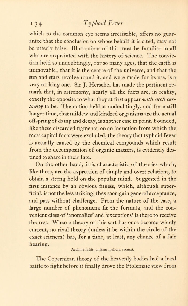 which to the common eye seems irresistible, offers no guar¬ antee that the conclusion on whose behalf it is cited, may not be utterly false. Illustrations of this must be familiar to all who are acquainted with the history of science. The convic¬ tion held so undoubtingly, for so many ages, that the earth is immovable; that it is the centre of the universe, and that the sun and stars revolve round it, and were made for its use, is a very striking one. Sir J. Herschel has made the pertinent re¬ mark that, in astronomy, nearly all the facts are, in reality, exactly the opposite to what they at first appear 'with such cer¬ tainty to be. The notion held as undoubtingly, and for a still longer time, that mildew and kindred organisms are the actual offspring of damp and decay, is another case in point. Founded, like these discarded figments, on an induction from which the most capital facts were excluded, the theory that typhoid fever is actually caused by the chemical compounds which result from the decomposition of organic matters, is evidently des¬ tined to share in their fate. On the other hand, it is characteristic of theories which, like these, are the expression of simple and overt relations, to obtain a strong hold on the popular mind. Suggested in the first instance by an obvious fitness, which, although super¬ ficial, is not the less striking, they soon gain general acceptance, and pass without challenge. From the nature of the case, a large number of phenomena fit the formula, and the con¬ venient class of ‘anomalies’ and Exceptions’ is there to receive the rest. When a theory of this sort has once become widely current, no rival theory (unless it be within the circle of the exact sciences) has, for a time, at least, any chance of a fair hearing. Acclinis falsis, animus meliora rccusat. The Copernican theory of the heavenly bodies had a hard battle to fight before it finally drove the Ptolemaic view from