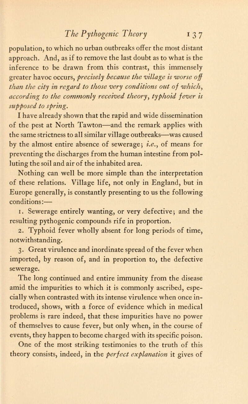 population, to which no urban outbreaks offer the most distant approach. And, as if to remove the last doubt as to what is the inference to be drawn from this contrast, this immensely greater havoc occurs, precisely because the village is worse off than the city in regard to those very conditions out of which, according to the commonly received theory, typhoid fever is supposed to spring. I have already shown that the rapid and wide dissemination of the pest at North Tawton—and the remark applies with the same strictness to all similar village outbreaks—was caused by the almost entire absence of sewerage; i.e., of means for preventing the discharges from the human intestine from pol¬ luting the soil and air of the inhabited area. Nothing can well be more simple than the interpretation of these relations. Village life, not only in England, but in Europe generally, is constantly presenting to us the following conditions:— 1. Sewerage entirely wanting, or very defective; and the resulting pythogenic compounds rife in proportion. 2. Typhoid fever wholly absent for long periods of time, notwithstanding. 3. Great virulence and inordinate spread of the fever when imported, by reason of, and in proportion to, the defective sewerage. The long continued and entire immunity from the disease amid the impurities to which it is commonly ascribed, espe¬ cially when contrasted with its intense virulence when once in¬ troduced, shows, with a force of evidence which in medical problems is rare indeed, that these impurities have no power of themselves to cause fever, but only when, in the course of events, they happen to become charged with its specific poison. One of the most striking testimonies to the truth of this theory consists, indeed, in the perfect explanation it gives of