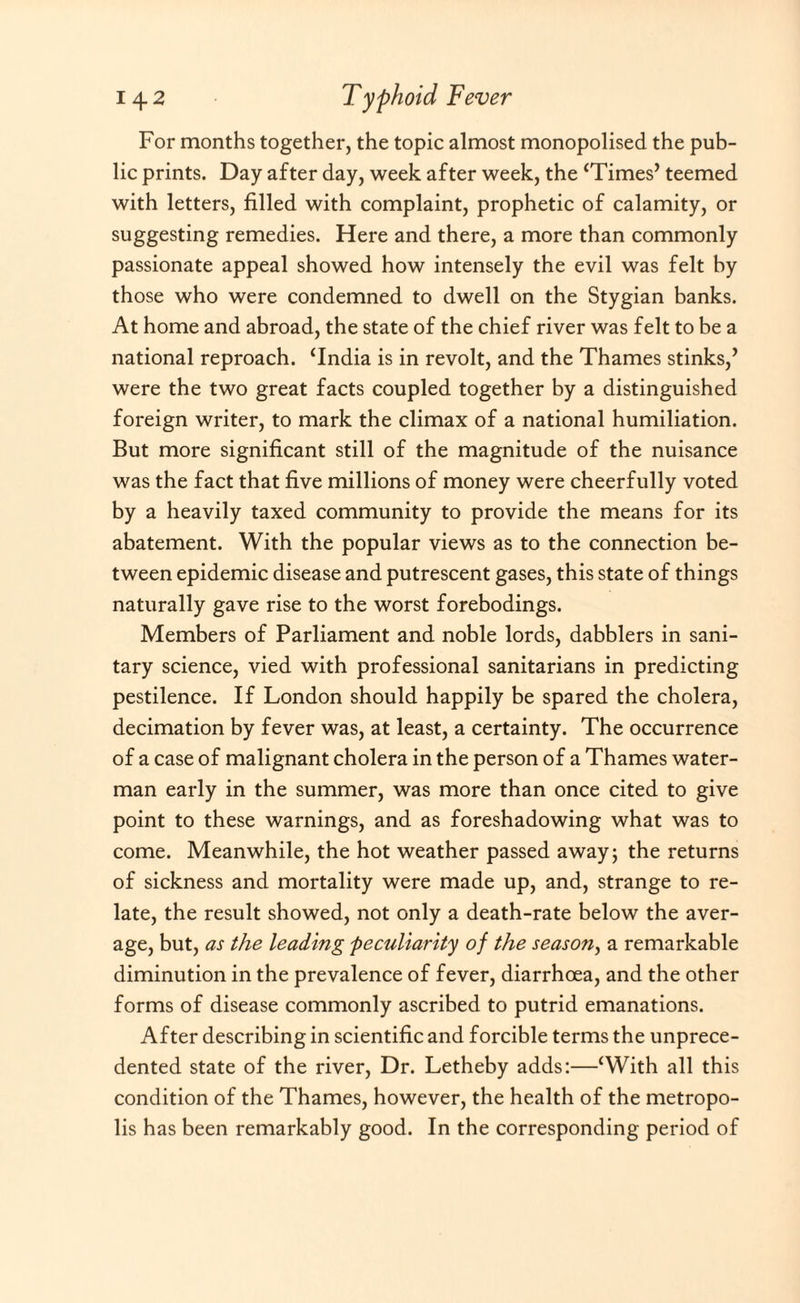 For months together, the topic almost monopolised the pub¬ lic prints. Day after day, week after week, the ‘Times’ teemed with letters, filled with complaint, prophetic of calamity, or suggesting remedies. Here and there, a more than commonly passionate appeal showed how intensely the evil was felt by those who were condemned to dwell on the Stygian banks. At home and abroad, the state of the chief river was felt to be a national reproach. ‘India is in revolt, and the Thames stinks,’ were the two great facts coupled together by a distinguished foreign writer, to mark the climax of a national humiliation. But more significant still of the magnitude of the nuisance was the fact that five millions of money were cheerfully voted by a heavily taxed community to provide the means for its abatement. With the popular views as to the connection be¬ tween epidemic disease and putrescent gases, this state of things naturally gave rise to the worst forebodings. Members of Parliament and noble lords, dabblers in sani¬ tary science, vied with professional sanitarians in predicting pestilence. If London should happily be spared the cholera, decimation by fever was, at least, a certainty. The occurrence of a case of malignant cholera in the person of a Thames water¬ man early in the summer, was more than once cited to give point to these warnings, and as foreshadowing what was to come. Meanwhile, the hot weather passed away; the returns of sickness and mortality were made up, and, strange to re¬ late, the result showed, not only a death-rate below the aver¬ age, but, as the leading peculiarity of the season, a remarkable diminution in the prevalence of fever, diarrhoea, and the other forms of disease commonly ascribed to putrid emanations. After describing in scientific and forcible terms the unprece¬ dented state of the river, Dr. Letheby adds:—‘With all this condition of the Thames, however, the health of the metropo¬ lis has been remarkably good. In the corresponding period of