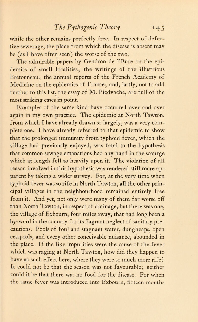 while the other remains perfectly free. In respect of defec¬ tive sewerage, the place from which the disease is absent may be (as I have often seen) the worse of the two. The admirable papers by Gendron de l’Eure on the epi¬ demics of small localities; the writings of the illustrious Bretonneau; the annual reports of the French Academy of Medicine on the epidemics of France; and, lastly, not to add further to this list, the essay of M. Piedvache, are full of the most striking cases in point. Examples of the same kind have occurred over and over again in my own practice. The epidemic at North Tawton, from which I have already drawn so largely, was a very com¬ plete one. I have already referred to that epidemic to show that the prolonged immunity from typhoid fever, which the village had previously enjoyed, was fatal to the hypothesis that common sewage emanations had any hand in the scourge which at length fell so heavily upon it. The violation of all reason involved in this hypothesis was rendered still more ap¬ parent by taking a wider survey. For, at the very time when typhoid fever was so rife in North Tawton, all the other prin¬ cipal villages in the neighbourhood remained entirely free from it. And yet, not only were many of them far worse off than North Tawton, in respect of drainage, but there was one, the village of Exbourn, four miles away, that had long been a by-word in the country for its flagrant neglect of sanitary pre¬ cautions. Pools of foul and stagnant water, dungheaps, open cesspools, and every other conceivable nuisance, abounded in the place. If the like impurities were the cause of the fever which was raging at North Tawton, how did they happen to have no such effect here, where they were so much more rife? It could not be that the season was not favourable; neither could it be that there was no food for the disease. For when the same fever was introduced into Exbourn, fifteen months