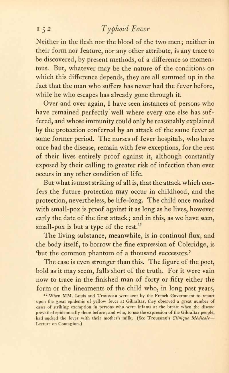 Neither in the flesh nor the blood of the two men ; neither in their form nor feature, nor any other attribute, is any trace to be discovered, by present methods, of a difference so momen¬ tous. But, whatever may be the nature of the conditions on which this difference depends, they are all summed up in the fact that the man who suffers has never had the fever before, while he who escapes has already gone through it. Over and over again, I have seen instances of persons who have remained perfectly well where every one else has suf¬ fered, and whose immunity could only be reasonably explained by the protection conferred by an attack of the same fever at some former period. The nurses of fever hospitals, who have once had the disease, remain with few exceptions, for the rest of their lives entirely proof against it, although constantly exposed by their calling to greater risk of infection than ever occurs in any other condition of life. But what is most striking of all is, that the attack which con¬ fers the future protection may occur in childhood, and the protection, nevertheless, be life-long. The child once marked with small-pox is proof against it as long as he lives, however early the date of the first attack; and in this, as we have seen, small-pox is but a type of the rest.12 The living substance, meanwhile, is in continual flux, and the body itself, to borrow the fine expression of Coleridge, is ‘but the common phantom of a thousand successors.’ The case is even stronger than this. The figure of the poet, bold as it may seem, falls short of the truth. For it were vain now to trace in the finished man of forty or fifty either the form or the lineaments of the child who, in long past years, 12 When MM. Louis and Trousseau were sent by the French Government to report upon the great epidemic of yellow fever at Gibraltar, they observed a great number of cases of striking exemption in persons who were infants at the breast when the disease prevailed epidemically there before; and who, to use the expression of the Gibraltar people, had sucked the fever with their mother’s milk. (See Trousseau’s Clinique Medicate— Lecture on Contagion.)