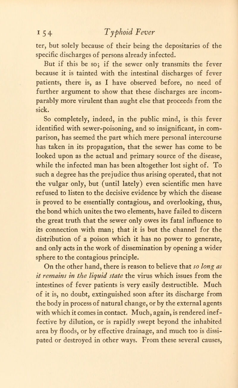 ter, but solely because of their being the depositaries of the specific discharges of persons already infected. But if this be so; if the sewer only transmits the fever because it is tainted with the intestinal discharges of fever patients, there is, as I have observed before, no need of further argument to show that these discharges are incom¬ parably more virulent than aught else that proceeds from the sick. So completely, indeed, in the public mind, is this fever identified with sewer-poisoning, and so insignificant, in com¬ parison, has seemed the part which mere personal intercourse has taken in its propagation, that the sewer has come to be looked upon as the actual and primary source of the disease, while the infected man has been altogether lost sight of. To such a degree has the prejudice thus arising operated, that not the vulgar only, but (until lately) even scientific men have refused to listen to the decisive evidence by which the disease is proved to be essentially contagious, and overlooking, thus, the bond which unites the two elements, have failed to discern the great truth that the sewer only owes its fatal influence to its connection with man; that it is but the channel for the distribution of a poison which it has no power to generate, and only acts in the work of dissemination by opening a wider sphere to the contagious principle. On the other hand, there is reason to believe that so long as it remains in the liquid state the virus which issues from the intestines of fever patients is very easily destructible. Much of it is, no doubt, extinguished soon after its discharge from the body in process of natural change, or by the external agents with which it comes in contact. Much, again, is rendered inef¬ fective by dilution, or is rapidly swept beyond the inhabited area by floods, or by effective drainage, and much too is dissi¬ pated or destroyed in other ways. From these several causes,