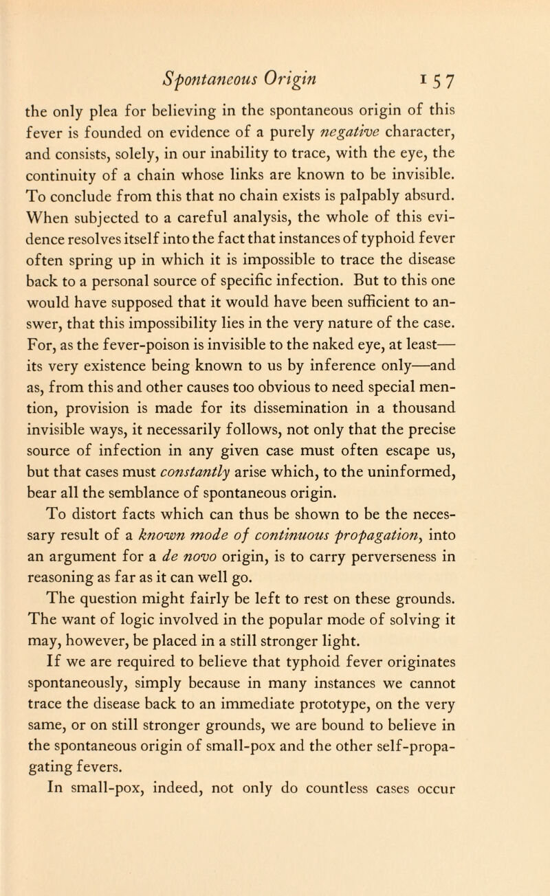 the only plea for believing in the spontaneous origin of this fever is founded on evidence of a purely negative character, and consists, solely, in our inability to trace, with the eye, the continuity of a chain whose links are known to be invisible. To conclude from this that no chain exists is palpably absurd. When subjected to a careful analysis, the whole of this evi¬ dence resolves itself into the fact that instances of typhoid fever often spring up in which it is impossible to trace the disease back to a personal source of specific infection. But to this one would have supposed that it would have been sufficient to an¬ swer, that this impossibility lies in the very nature of the case. For, as the fever-poison is invisible to the naked eye, at least— its very existence being known to us by inference only—and as, from this and other causes too obvious to need special men¬ tion, provision is made for its dissemination in a thousand invisible ways, it necessarily follows, not only that the precise source of infection in any given case must often escape us, but that cases must constantly arise which, to the uninformed, bear all the semblance of spontaneous origin. To distort facts which can thus be shown to be the neces¬ sary result of a known mode of continuous propagation, into an argument for a de novo origin, is to carry perverseness in reasoning as far as it can well go. The question might fairly be left to rest on these grounds. The want of logic involved in the popular mode of solving it may, however, be placed in a still stronger light. If we are required to believe that typhoid fever originates spontaneously, simply because in many instances we cannot trace the disease back to an immediate prototype, on the very same, or on still stronger grounds, we are bound to believe in the spontaneous origin of small-pox and the other self-propa- gating fevers. In small-pox, indeed, not only do countless cases occur