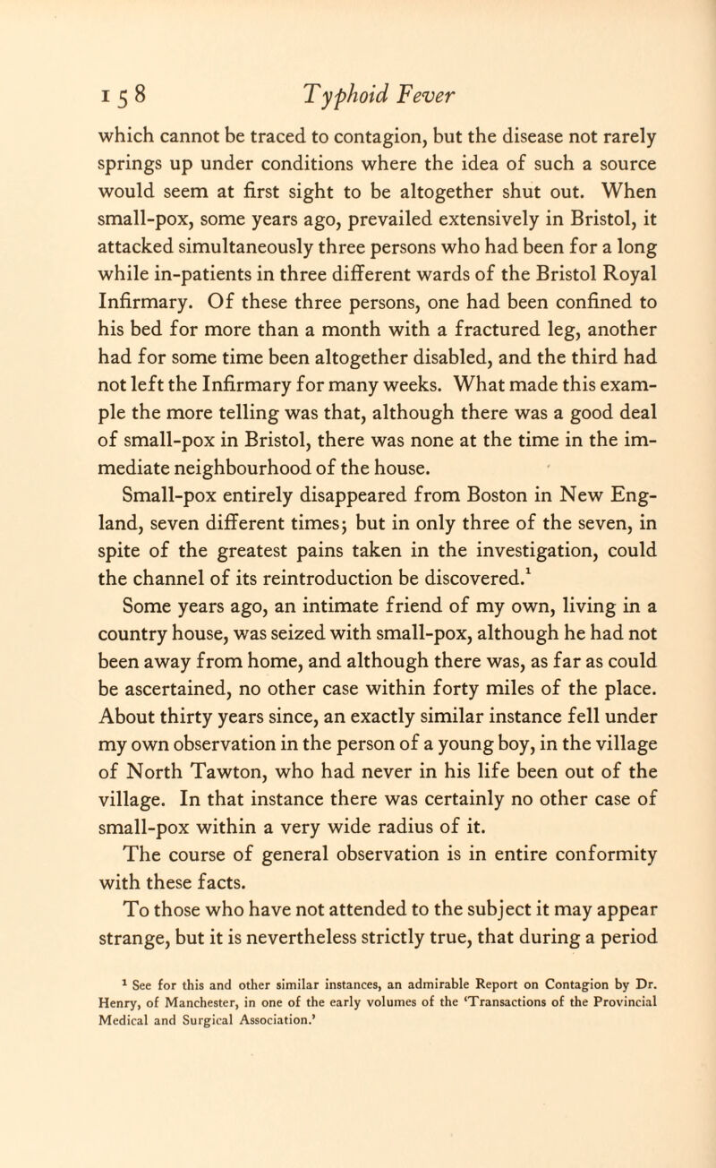 which cannot be traced to contagion, but the disease not rarely springs up under conditions where the idea of such a source would seem at first sight to be altogether shut out. When small-pox, some years ago, prevailed extensively in Bristol, it attacked simultaneously three persons who had been for a long while in-patients in three different wards of the Bristol Royal Infirmary. Of these three persons, one had been confined to his bed for more than a month with a fractured leg, another had for some time been altogether disabled, and the third had not left the Infirmary for many weeks. What made this exam¬ ple the more telling was that, although there was a good deal of small-pox in Bristol, there was none at the time in the im¬ mediate neighbourhood of the house. Small-pox entirely disappeared from Boston in New Eng¬ land, seven different times; but in only three of the seven, in spite of the greatest pains taken in the investigation, could the channel of its reintroduction be discovered.1 Some years ago, an intimate friend of my own, living in a country house, wras seized with small-pox, although he had not been away from home, and although there was, as far as could be ascertained, no other case within forty miles of the place. About thirty years since, an exactly similar instance fell under my own observation in the person of a young boy, in the village of North Tawton, who had never in his life been out of the village. In that instance there was certainly no other case of small-pox within a very wide radius of it. The course of general observation is in entire conformity with these facts. To those who have not attended to the subject it may appear strange, but it is nevertheless strictly true, that during a period 1 See for this and other similar instances, an admirable Report on Contagion by Dr. Henry, of Manchester, in one of the early volumes of the ‘Transactions of the Provincial Medical and Surgical Association.’