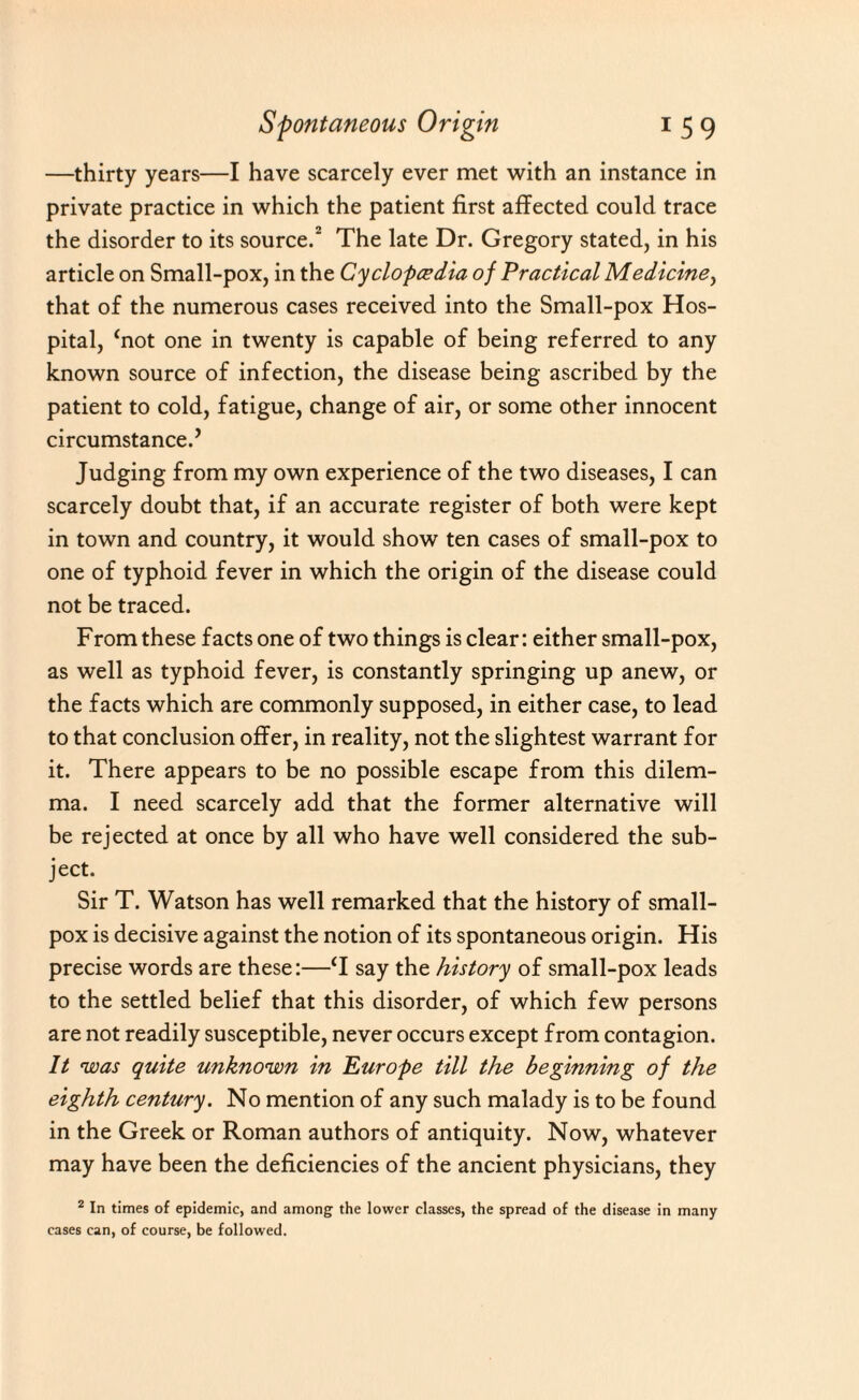 —thirty years—I have scarcely ever met with an instance in private practice in which the patient first affected could trace the disorder to its source.2 The late Dr. Gregory stated, in his article on Small-pox, in the Cyclopcedia of Practical Medicine, that of the numerous cases received into the Small-pox Hos¬ pital, ‘not one in twenty is capable of being referred to any known source of infection, the disease being ascribed by the patient to cold, fatigue, change of air, or some other innocent circumstance.’ Judging from my own experience of the two diseases, I can scarcely doubt that, if an accurate register of both were kept in town and country, it would show ten cases of small-pox to one of typhoid fever in which the origin of the disease could not be traced. From these facts one of two things is clear: either small-pox, as well as typhoid fever, is constantly springing up anew, or the facts which are commonly supposed, in either case, to lead to that conclusion offer, in reality, not the slightest warrant for it. There appears to be no possible escape from this dilem¬ ma. I need scarcely add that the former alternative will be rejected at once by all who have well considered the sub¬ ject. Sir T. Watson has well remarked that the history of small¬ pox is decisive against the notion of its spontaneous origin. His precise words are these:—T say the history of small-pox leads to the settled belief that this disorder, of which few persons are not readily susceptible, never occurs except from contagion. It 'was quite unknown in Europe till the beginning of the eighth century. No mention of any such malady is to be found in the Greek or Roman authors of antiquity. Now, whatever may have been the deficiencies of the ancient physicians, they 2 In times of epidemic, and among the lower classes, the spread of the disease in many cases can, of course, be followed.