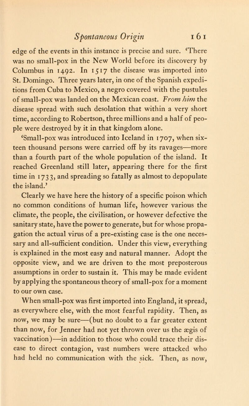 edge of the events in this instance is precise and sure. ‘There was no small-pox in the New World before its discovery by Columbus in 1492. In 1517 the disease was imported into St. Domingo. Three years later, in one of the Spanish expedi¬ tions from Cuba to Mexico, a negro covered with the pustules of small-pox was landed on the Mexican coast. From him the disease spread with such desolation that within a very short time, according to Robertson, three millions and a half of peo¬ ple were destroyed by it in that kingdom alone. ‘Small-pox was introduced into Iceland in 1707, when six¬ teen thousand persons were carried off by its ravages—more than a fourth part of the whole population of the island. It reached Greenland still later, appearing there for the first time in 1733, and spreading so fatally as almost to depopulate the island.’ Clearly we have here the history of a specific poison which no common conditions of human life, however various the climate, the people, the civilisation, or however defective the sanitary state, have the power to generate, but for whose propa¬ gation the actual virus of a pre-existing case is the one neces¬ sary and all-sufficient condition. Under this view, everything is explained in the most easy and natural manner. Adopt the opposite view, and we are driven to the most preposterous assumptions in order to sustain it. This may be made evident by applying the spontaneous theory of small-pox for a moment to our own case. When small-pox was first imported into England, it spread, as everywhere else, with the most fearful rapidity. Then, as now, we may be sure—(but no doubt to a far greater extent than now, for Jenner had not yet thrown over us the aegis of vaccination)—in addition to those who could trace their dis¬ ease to direct contagion, vast numbers were attacked who had held no communication with the sick. Then, as now,