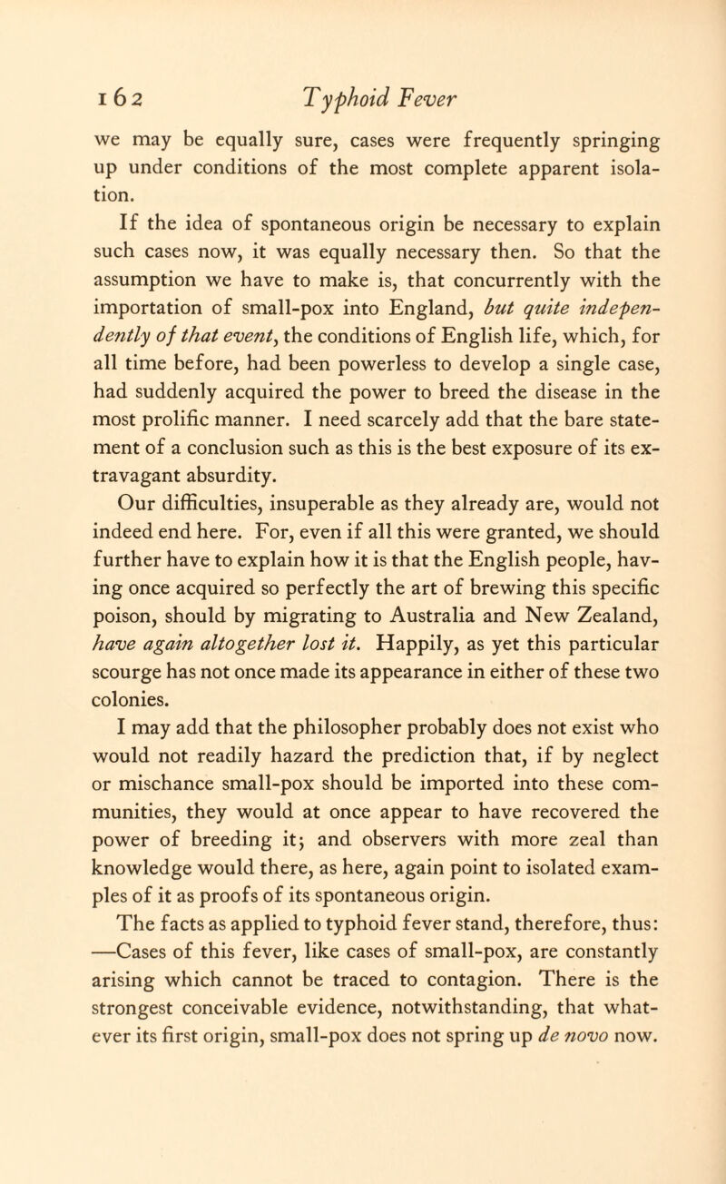 we may be equally sure, cases were frequently springing up under conditions of the most complete apparent isola¬ tion. If the idea of spontaneous origin be necessary to explain such cases now, it was equally necessary then. So that the assumption we have to make is, that concurrently with the importation of small-pox into England, but quite indepen¬ dently of that event, the conditions of English life, which, for all time before, had been powerless to develop a single case, had suddenly acquired the power to breed the disease in the most prolific manner. I need scarcely add that the bare state¬ ment of a conclusion such as this is the best exposure of its ex¬ travagant absurdity. Our difficulties, insuperable as they already are, would not indeed end here. For, even if all this were granted, we should further have to explain how it is that the English people, hav¬ ing once acquired so perfectly the art of brewing this specific poison, should by migrating to Australia and New Zealand, have again altogether lost it. Happily, as yet this particular scourge has not once made its appearance in either of these two colonies. I may add that the philosopher probably does not exist who would not readily hazard the prediction that, if by neglect or mischance small-pox should be imported into these com¬ munities, they would at once appear to have recovered the power of breeding it; and observers with more zeal than knowledge would there, as here, again point to isolated exam¬ ples of it as proofs of its spontaneous origin. The facts as applied to typhoid fever stand, therefore, thus: —Cases of this fever, like cases of small-pox, are constantly arising which cannot be traced to contagion. There is the strongest conceivable evidence, notwithstanding, that what¬ ever its first origin, small-pox does not spring up de novo now.