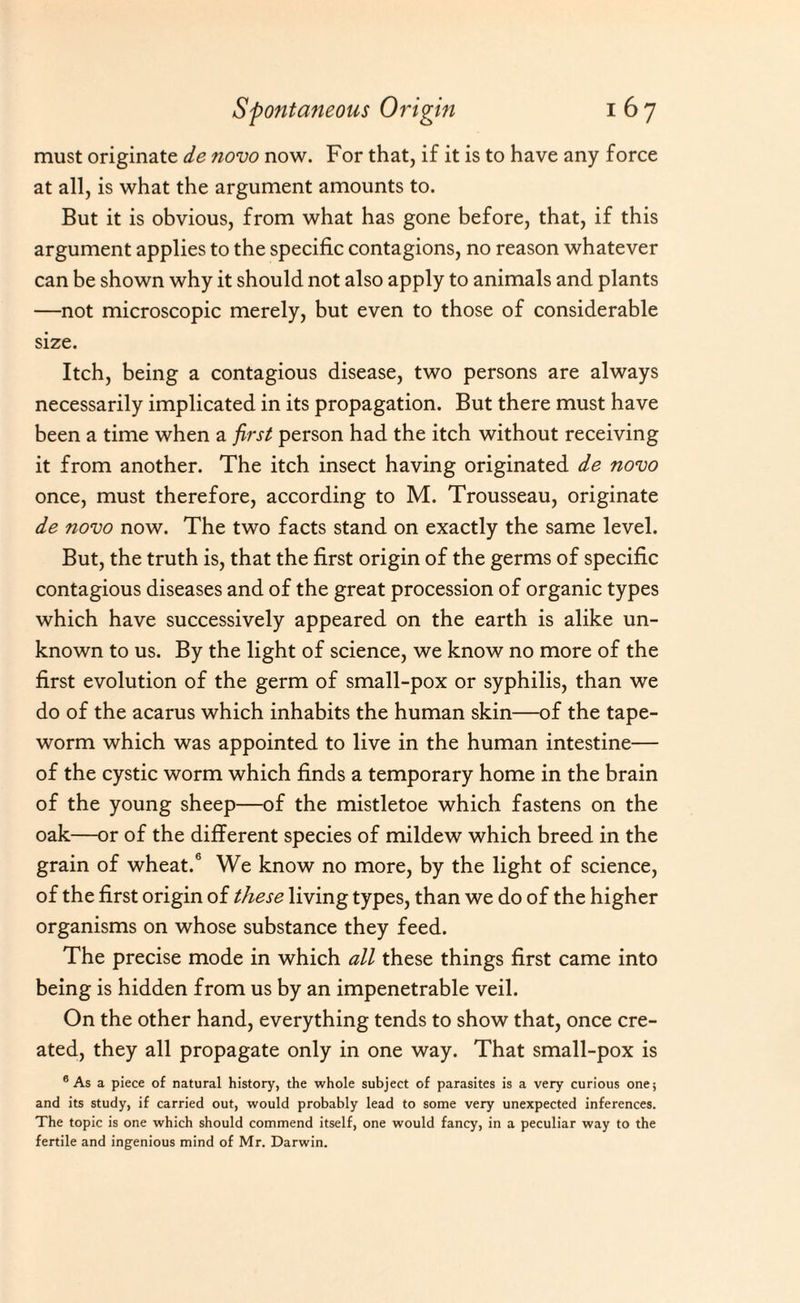 must originate de novo now. For that, if it is to have any force at all, is what the argument amounts to. But it is obvious, from what has gone before, that, if this argument applies to the specific contagions, no reason whatever can be shown why it should not also apply to animals and plants —not microscopic merely, but even to those of considerable size. Itch, being a contagious disease, two persons are always necessarily implicated in its propagation. But there must have been a time when a first person had the itch without receiving it from another. The itch insect having originated de novo once, must therefore, according to M. Trousseau, originate de novo now. The two facts stand on exactly the same level. But, the truth is, that the first origin of the germs of specific contagious diseases and of the great procession of organic types which have successively appeared on the earth is alike un¬ known to us. By the light of science, we know no more of the first evolution of the germ of small-pox or syphilis, than we do of the acarus which inhabits the human skin—of the tape¬ worm which was appointed to live in the human intestine— of the cystic worm which finds a temporary home in the brain of the young sheep—of the mistletoe which fastens on the oak—or of the different species of mildew which breed in the grain of wheat.6 We know no more, by the light of science, of the first origin of these living types, than we do of the higher organisms on whose substance they feed. The precise mode in which all these things first came into being is hidden from us by an impenetrable veil. On the other hand, everything tends to show that, once cre¬ ated, they all propagate only in one way. That small-pox is 6 As a piece of natural history, the whole subject of parasites is a very curious one; and its study, if carried out, would probably lead to some very unexpected inferences. The topic is one which should commend itself, one would fancy, in a peculiar way to the fertile and ingenious mind of Mr. Darwin.