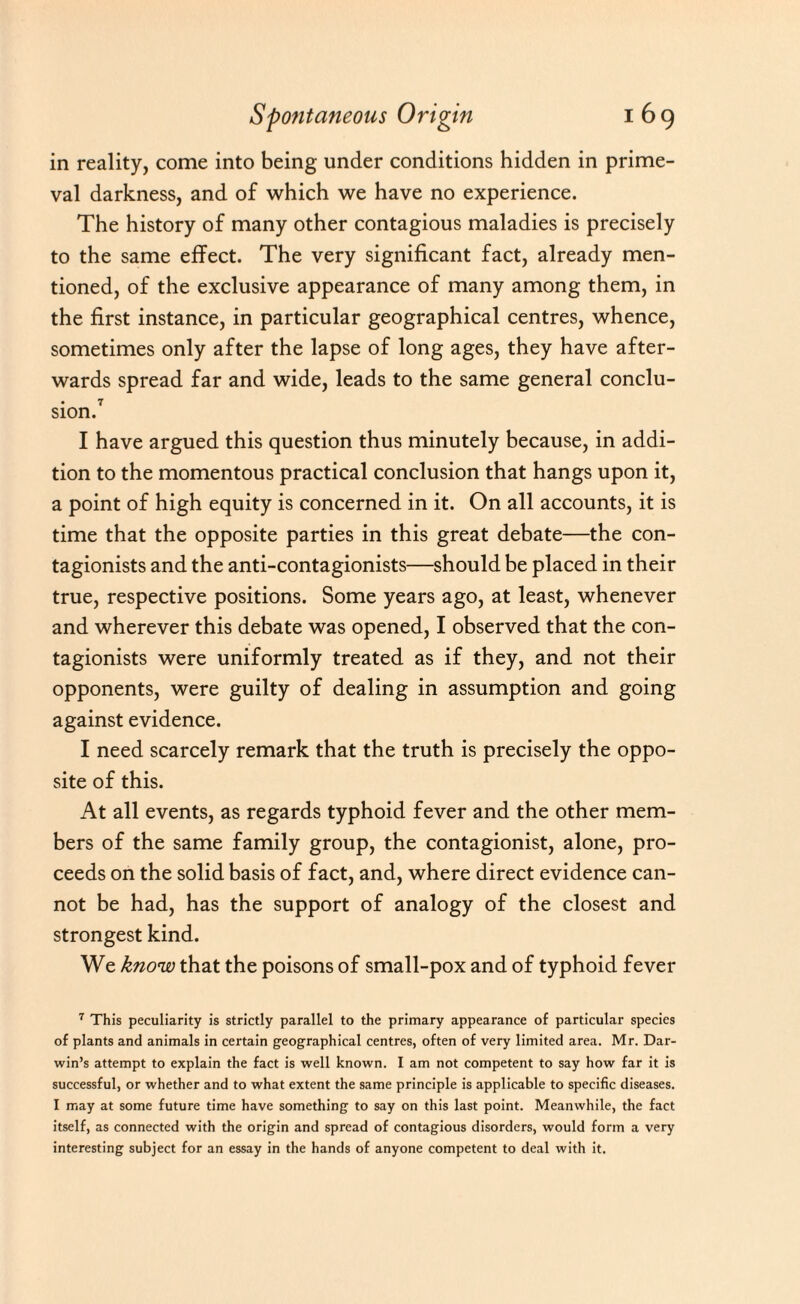 in reality, come into being under conditions hidden in prime¬ val darkness, and of which we have no experience. The history of many other contagious maladies is precisely to the same effect. The very significant fact, already men¬ tioned, of the exclusive appearance of many among them, in the first instance, in particular geographical centres, whence, sometimes only after the lapse of long ages, they have after¬ wards spread far and wide, leads to the same general conclu¬ sion.7 I have argued this question thus minutely because, in addi¬ tion to the momentous practical conclusion that hangs upon it, a point of high equity is concerned in it. On all accounts, it is time that the opposite parties in this great debate—the con- tagionists and the anti-contagionists—should be placed in their true, respective positions. Some years ago, at least, whenever and wherever this debate was opened, I observed that the con- tagionists were uniformly treated as if they, and not their opponents, were guilty of dealing in assumption and going against evidence. I need scarcely remark that the truth is precisely the oppo¬ site of this. At all events, as regards typhoid fever and the other mem¬ bers of the same family group, the contagionist, alone, pro¬ ceeds on the solid basis of fact, and, where direct evidence can¬ not be had, has the support of analogy of the closest and strongest kind. We know that the poisons of small-pox and of typhoid fever 7 This peculiarity is strictly parallel to the primary appearance of particular species of plants and animals in certain geographical centres, often of very limited area. Mr. Dar¬ win’s attempt to explain the fact is well known. I am not competent to say how far it is successful, or whether and to what extent the same principle is applicable to specific diseases. I may at some future time have something to say on this last point. Meanwhile, the fact itself, as connected with the origin and spread of contagious disorders, would form a very interesting subject for an essay in the hands of anyone competent to deal with it.