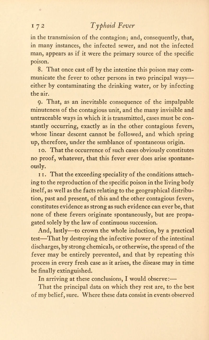 in the transmission of the contagion; and, consequently, that, in many instances, the infected sewer, and not the infected man, appears as if it were the primary source of the specific poison. 8. That once cast off by the intestine this poison may com¬ municate the fever to other persons in two principal ways— either by contaminating the drinking water, or by infecting the air. 9. That, as an inevitable consequence of the impalpable minuteness of the contagious unit, and the many invisible and untraceable ways in which it is transmitted, cases must be con¬ stantly occurring, exactly as in the other contagious fevers, whose linear descent cannot be followed, and which spring up, therefore, under the semblance of spontaneous origin. 1 o. That the occurrence of such cases obviously constitutes no proof, whatever, that this fever ever does arise spontane¬ ously. 11. That the exceeding speciality of the conditions attach¬ ing to the reproduction of the specific poison in the living body itself, as well as the facts relating to the geographical distribu¬ tion, past and present, of this and the other contagious fevers, constitutes evidence as strong as such evidence can ever be, that none of these fevers originate spontaneously, but are propa¬ gated solely by the law of continuous succession. And, lastly—to crown the whole induction, by a practical test—That by destroying the infective power of the intestinal discharges, by strong chemicals, or otherwise, the spread of the fever may be entirely prevented, and that by repeating this process in every fresh case as it arises, the disease may in time be finally extinguished. In arriving at these conclusions, I would observe:— That the principal data on which they rest are, to the best of my belief, sure. Where these data consist in events observed