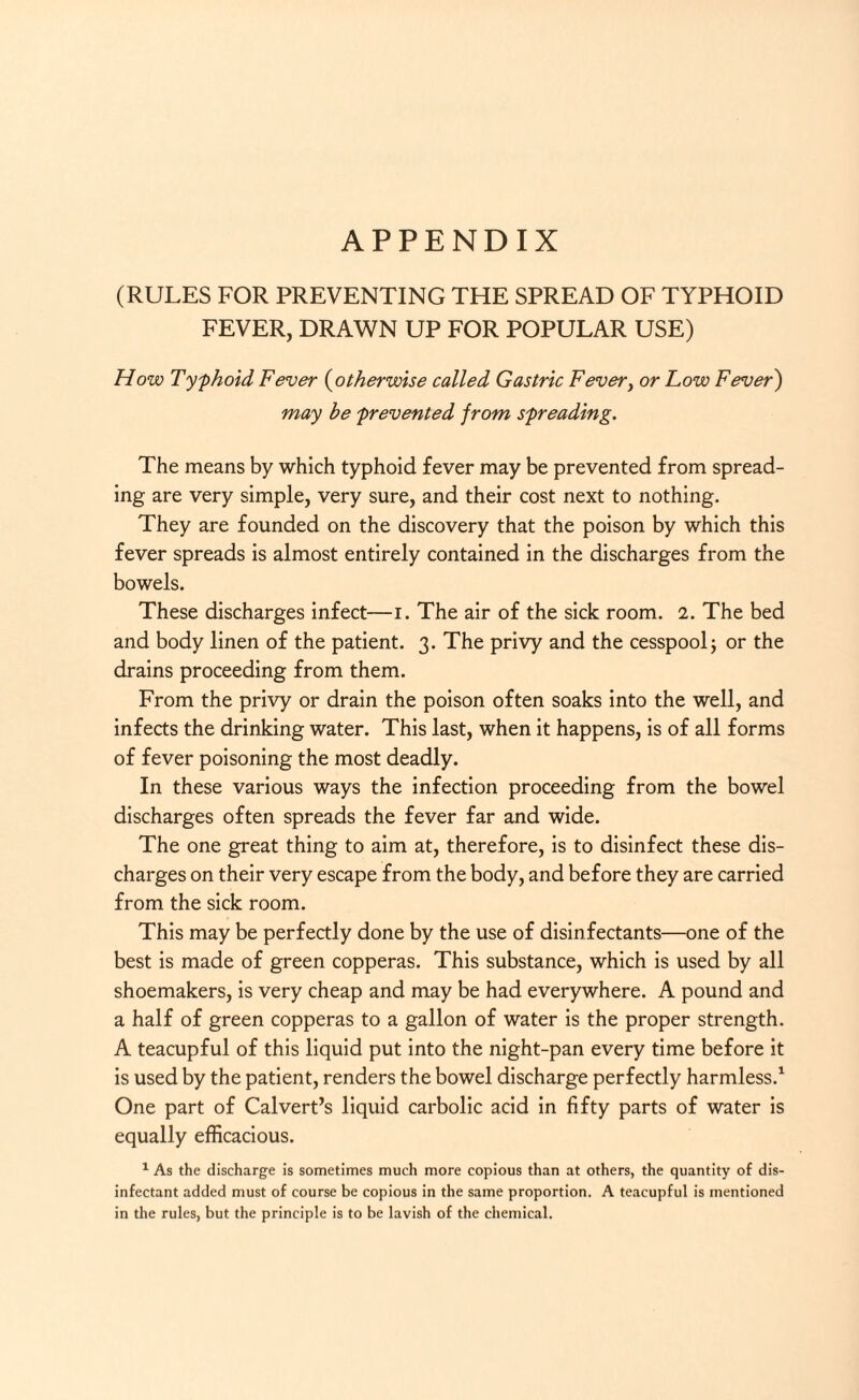 APPENDIX (RULES FOR PREVENTING THE SPREAD OF TYPHOID FEVER, DRAWN UP FOR POPULAR USE) How Typhoid Fever (otherwise called Gastric Fevery or Low Fever) may he prevented from spreading. The means by which typhoid fever may be prevented from spread¬ ing are very simple, very sure, and their cost next to nothing. They are founded on the discovery that the poison by which this fever spreads is almost entirely contained in the discharges from the bowels. These discharges infect—i. The air of the sick room. 2. The bed and body linen of the patient. 3. The privy and the cesspool; or the drains proceeding from them. From the privy or drain the poison often soaks into the well, and infects the drinking water. This last, when it happens, is of all forms of fever poisoning the most deadly. In these various ways the infection proceeding from the bowel discharges often spreads the fever far and wide. The one great thing to aim at, therefore, is to disinfect these dis¬ charges on their very escape from the body, and before they are carried from the sick room. This may be perfectly done by the use of disinfectants—one of the best is made of green copperas. This substance, which is used by all shoemakers, is very cheap and may be had everywhere. A pound and a half of green copperas to a gallon of water is the proper strength. A teacupful of this liquid put into the night-pan every time before it is used by the patient, renders the bowel discharge perfectly harmless.1 One part of Calvert’s liquid carbolic acid in fifty parts of water is equally efficacious. 1 As the discharge is sometimes much more copious than at others, the quantity of dis¬ infectant added must of course be copious in the same proportion. A teacupful is mentioned in the rules, but the principle is to be lavish of the chemical.