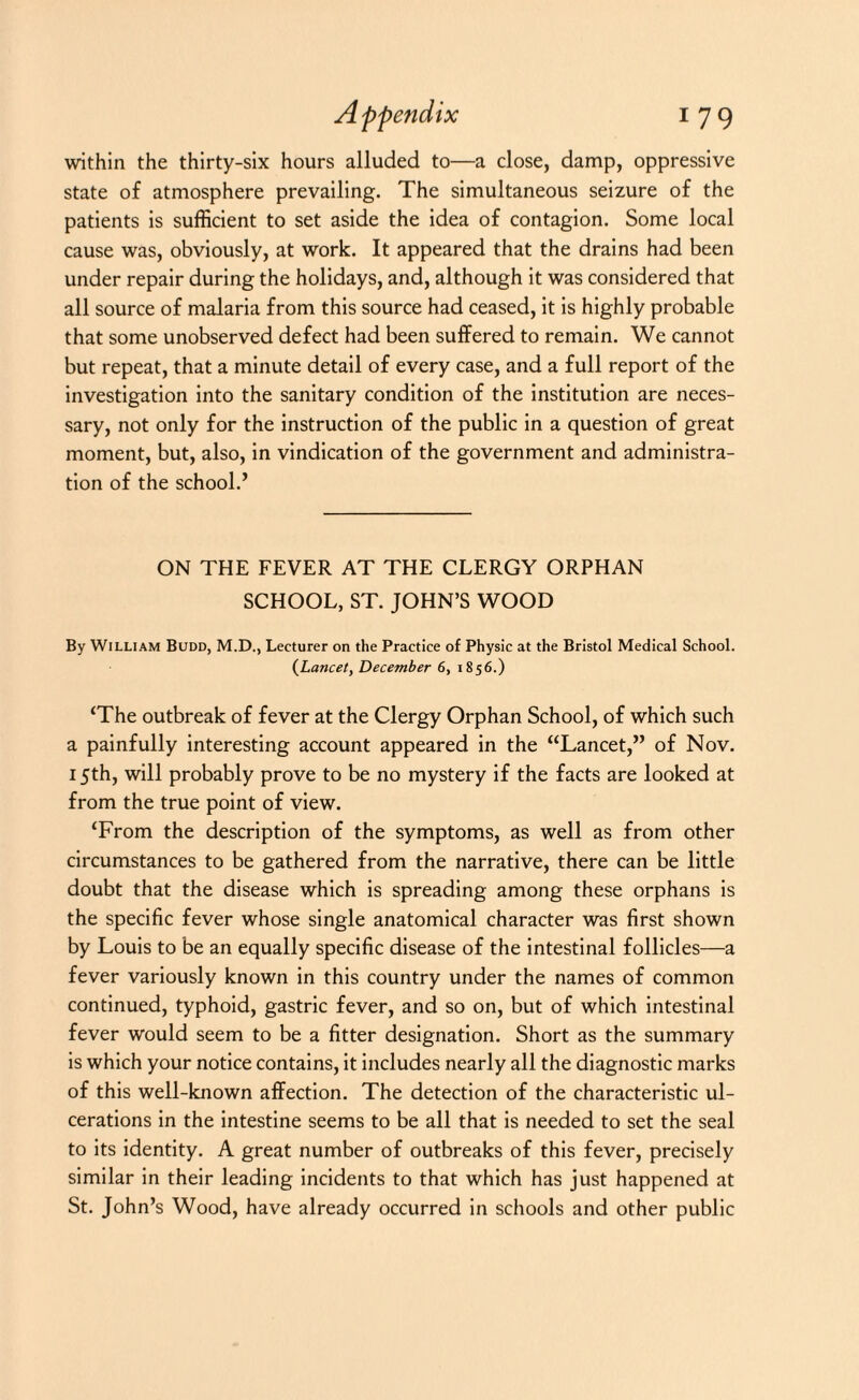 within the thirty-six hours alluded to—a close, damp, oppressive state of atmosphere prevailing. The simultaneous seizure of the patients is sufficient to set aside the idea of contagion. Some local cause was, obviously, at work. It appeared that the drains had been under repair during the holidays, and, although it was considered that all source of malaria from this source had ceased, it is highly probable that some unobserved defect had been suffered to remain. We cannot but repeat, that a minute detail of every case, and a full report of the investigation into the sanitary condition of the institution are neces¬ sary, not only for the instruction of the public in a question of great moment, but, also, in vindication of the government and administra¬ tion of the school.’ ON THE FEVER AT THE CLERGY ORPHAN SCHOOL, ST. JOHN’S WOOD By William Budd, M.D., Lecturer on the Practice of Physic at the Bristol Medical School. (Lancet, December 6, 1856.) ‘The outbreak of fever at the Clergy Orphan School, of which such a painfully interesting account appeared in the “Lancet,” of Nov. 15th, will probably prove to be no mystery if the facts are looked at from the true point of view. ‘From the description of the symptoms, as well as from other circumstances to be gathered from the narrative, there can be little doubt that the disease which is spreading among these orphans is the specific fever whose single anatomical character was first shown by Louis to be an equally specific disease of the intestinal follicles—a fever variously known in this country under the names of common continued, typhoid, gastric fever, and so on, but of which intestinal fever would seem to be a fitter designation. Short as the summary is which your notice contains, it includes nearly all the diagnostic marks of this well-known affection. The detection of the characteristic ul¬ cerations in the intestine seems to be all that is needed to set the seal to its identity. A great number of outbreaks of this fever, precisely similar in their leading incidents to that which has just happened at St. John’s Wood, have already occurred in schools and other public