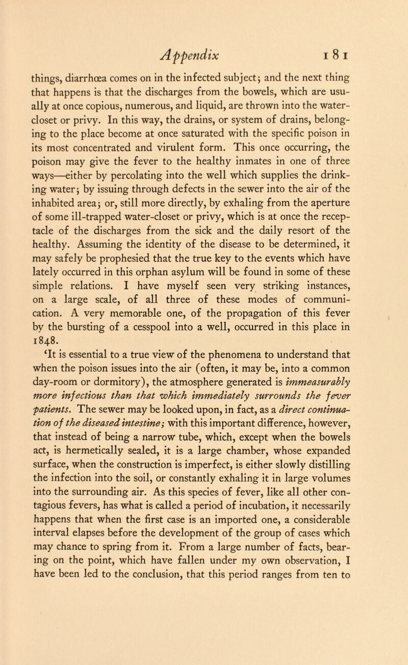 things, diarrhoea comes on in the infected subject; and the next thing that happens is that the discharges from the bowels, which are usu¬ ally at once copious, numerous, and liquid, are thrown into the water- closet or privy. In this way, the drains, or system of drains, belong¬ ing to the place become at once saturated with the specific poison in its most concentrated and virulent form. This once occurring, the poison may give the fever to the healthy inmates in one of three ways—either by percolating into the well which supplies the drink¬ ing water; by issuing through defects in the sewer into the air of the inhabited area; or, still more directly, by exhaling from the aperture of some ill-trapped water-closet or privy, which is at once the recep¬ tacle of the discharges from the sick and the daily resort of the healthy. Assuming the identity of the disease to be determined, it may safely be prophesied that the true key to the events which have lately occurred in this orphan asylum will be found in some of these simple relations. I have myself seen very striking instances, on a large scale, of all three of these modes of communi¬ cation. A very memorable one, of the propagation of this fever by the bursting of a cesspool into a well, occurred in this place in 1848. ‘It is essential to a true view of the phenomena to understand that when the poison issues into the air (often, it may be, into a common day-room or dormitory), the atmosphere generated is immeasurably more infectious than that which immediately surrounds the fever ;patients. The sewer may be looked upon, in fact, as a direct continua¬ tion of the diseased intestine; with this important difference, however, that instead of being a narrow tube, which, except when the bowels act, is hermetically sealed, it is a large chamber, whose expanded surface, when the construction is imperfect, is either slowly distilling the infection into the soil, or constantly exhaling it in large volumes into the surrounding air. As this species of fever, like all other con¬ tagious fevers, has what is called a period of incubation, it necessarily happens that when the first case is an imported one, a considerable interval elapses before the development of the group of cases which may chance to spring from it. From a large number of facts, bear¬ ing on the point, which have fallen under my own observation, I have been led to the conclusion, that this period ranges from ten to