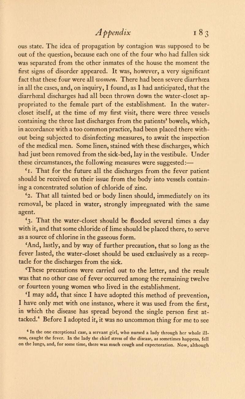 ous state. The idea of propagation by contagion was supposed to be out of the question, because each one of the four who had fallen sick was separated from the other inmates of the house the moment the first signs of disorder appeared. It was, however, a very significant fact that these four were all women. There had been severe diarrhoea in all the cases, and, on inquiry, I found, as I had anticipated, that the diarrhoeal discharges had all been thrown down the water-closet ap¬ propriated to the female part of the establishment. In the water- closet itself, at the time of my first visit, there were three vessels containing the three last discharges from the patients’ bowels, which, in accordance with a too common practice, had been placed there with¬ out being subjected to disinfecting measures, to await the inspection of the medical men. Some linen, stained with these discharges, which had just been removed from the sick-bed, lay in the vestibule. Under these circumstances, the following measures were suggested:— ‘1. That for the future all the discharges from the fever patient should be received on their issue from the body into vessels contain¬ ing a concentrated solution of chloride of zinc. *2. That all tainted bed or body linen should, immediately on its removal, be placed in water, strongly impregnated with the same agent. ‘3- That the water-closet should be flooded several times a day with it, and that some chloride of lime should be placed there, to serve as a source of chlorine in the gaseous form. ‘And, lastly, and by way of further precaution, that so long as the fever lasted, the water-closet should be used exclusively as a recep¬ tacle for the discharges from the sick. ‘These precautions were carried out to the letter, and the result was that no other case of fever occurred among the remaining twelve or fourteen young women who lived in the establishment. ‘I may add, that since I have adopted this method of prevention, I have only met with one instance, where it was used from the first, in which the disease has spread beyond the single person first at¬ tacked.4 Before I adopted it, it was no uncommon thing for me to see 4 In the one exceptional case, a servant girl, who nursed a lady through her whole ill¬ ness, caught the fever. In the lady the chief stress of the disease, as sometimes happens, fell on the lungs, and, for some time, there was much cough and expectoration. Now, although