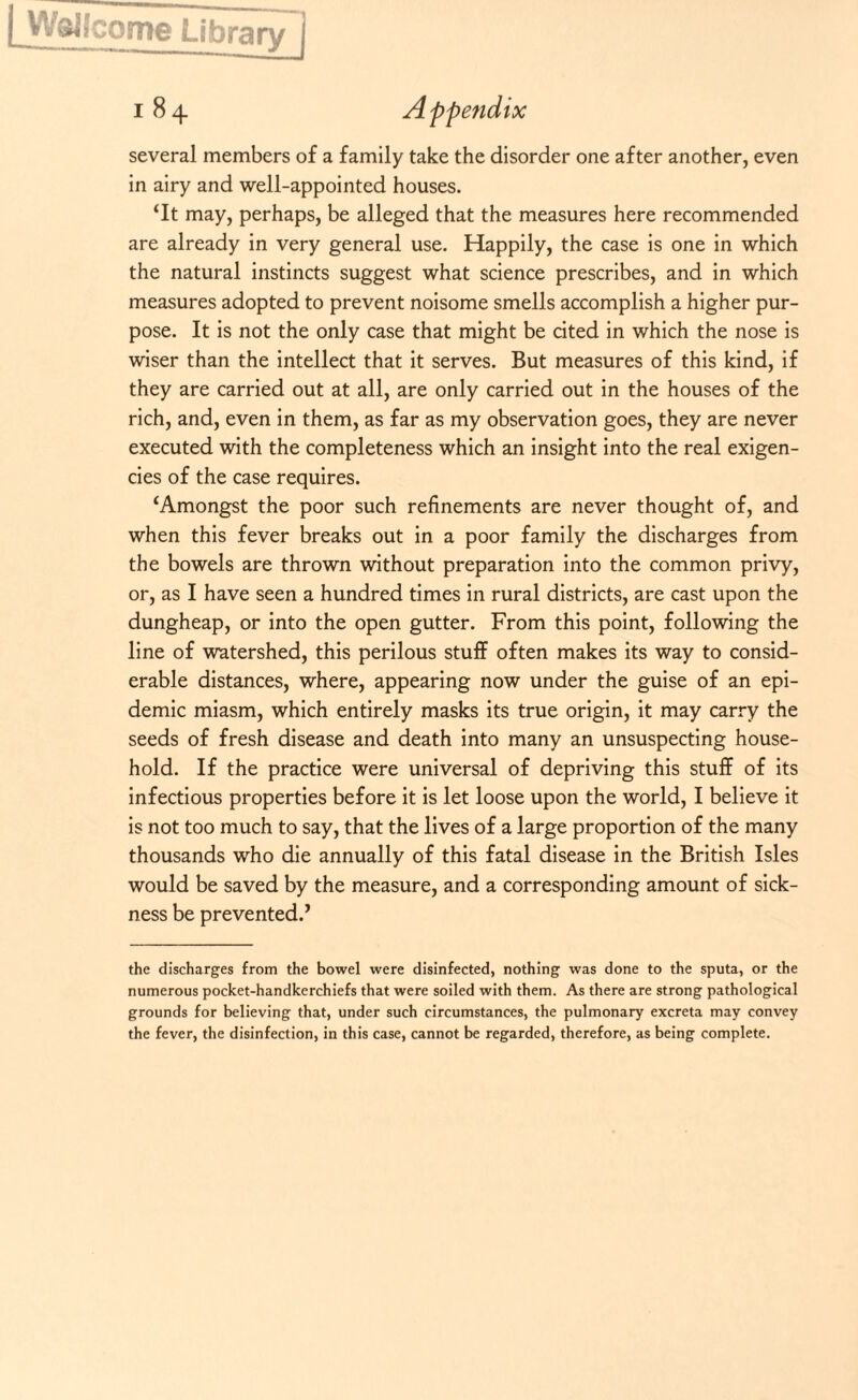 [WsHcome Library ) 184 Appendix several members of a family take the disorder one after another, even in airy and well-appointed houses. ‘It may, perhaps, be alleged that the measures here recommended are already in very general use. Happily, the case is one in which the natural instincts suggest what science prescribes, and in which measures adopted to prevent noisome smells accomplish a higher pur¬ pose. It is not the only case that might be cited in which the nose is wiser than the intellect that it serves. But measures of this kind, if they are carried out at all, are only carried out in the houses of the rich, and, even in them, as far as my observation goes, they are never executed with the completeness which an insight into the real exigen¬ cies of the case requires. ‘Amongst the poor such refinements are never thought of, and when this fever breaks out in a poor family the discharges from the bowels are thrown without preparation into the common privy, or, as I have seen a hundred times in rural districts, are cast upon the dungheap, or into the open gutter. From this point, following the line of watershed, this perilous stuff often makes its way to consid¬ erable distances, where, appearing now under the guise of an epi¬ demic miasm, which entirely masks its true origin, it may carry the seeds of fresh disease and death into many an unsuspecting house¬ hold. If the practice were universal of depriving this stuff of its infectious properties before it is let loose upon the world, I believe it is not too much to say, that the lives of a large proportion of the many thousands who die annually of this fatal disease in the British Isles would be saved by the measure, and a corresponding amount of sick¬ ness be prevented.’ the discharges from the bowel were disinfected, nothing was done to the sputa, or the numerous pocket-handkerchiefs that were soiled with them. As there are strong pathological grounds for believing that, under such circumstances, the pulmonary excreta may convey the fever, the disinfection, in this case, cannot be regarded, therefore, as being complete.