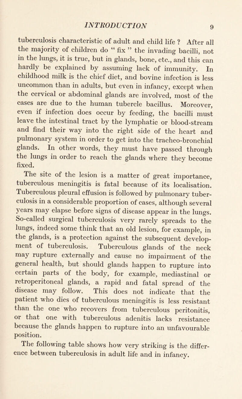 tuberculosis characteristic of adult and child life ? After all the majority of children do “ fix ” the invading bacilli, not in the lungs, it is true, but in glands, bone, etc., and this can hardly be explained by assuming lack of immunity. In childhood milk is the chief diet, and bovine infection is less uncommon than in adults, but even in infancy, except when the cervical or abdominal glands are involved, most of the cases are due to the human tubercle bacillus. Moreover, even if infection does occur by feeding, the bacilli must leave the intestinal tract by the lymphatic or blood-stream and find their way into the right side of the heart and pulmonary system in order to get into the tracheo-bronchial glands. In other words, they must have passed through the lungs in order to reach the glands where they become fixed. Ihe site of the lesion is a matter of great importance, tuberculous meningitis is fatal because of its localisation. Tuberculous pleural effusion is followed by pulmonary tuber¬ culosis in a considerable proportion of cases, although several years may elapse before signs of disease appear in the lungs. So-called surgical tuberculosis very rarely spreads to the lungs, indeed some think that an old lesion, for example, in the glands, is a protection against the subsequent develop¬ ment of tuberculosis. Tuberculous glands of the neck may rupture externally and cause no impairment of the genera] health, but should glands happen to rupture into certain parts of the body, for example, mediastinal or retroperitoneal glands, a rapid and fatal spread of the disease may follow. This does not indicate that the patient who dies of tuberculous meningitis is less resistant than the one who recovers from tuberculous peritonitis, or that one with tuberculous adenitis lacks resistance because the glands happen to rupture into an unfavourable position. The following table shows how very striking is the differ¬ ence between tuberculosis in adult life and in infancy.