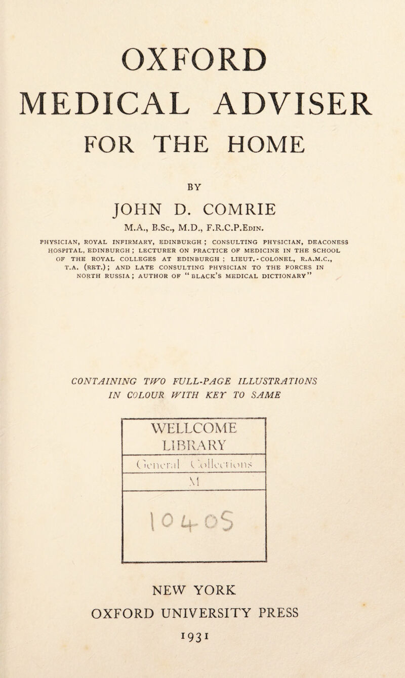 OXFORD MEDICAL ADVISER FOR THE HOME BY JOHN D. COMRIE M.A., B.Sc., M.D., F.R.C.P.Edin. PHYSICIAN, ROYAL INFIRMARY, EDINBURGH ; CONSULTING PHYSICIAN, DEACONESS HOSPITAL, EDINBURGH ; LECTURER ON PRACTICE OF MEDICINE IN THE SCHOOL OF THE ROYAL COLLEGES AT EDINBURGH ; LIEUT. - COLONEL, R.A.M.C., T.A. (RET.) ; AND LATE CONSULTING PHYSICIAN TO THE FORCES IN north Russia; author of “black’s medical dictionary” CONTAINING TWO FULL-PAGE ILLUSTRATIONS IN COLOUR WITH KEY TO SAME WELLCOME LI BRARY C Icncra 1 (‘olkvi'ions M ! f\ /, aC NEW YORK OXFORD UNIVERSITY PRESS i931