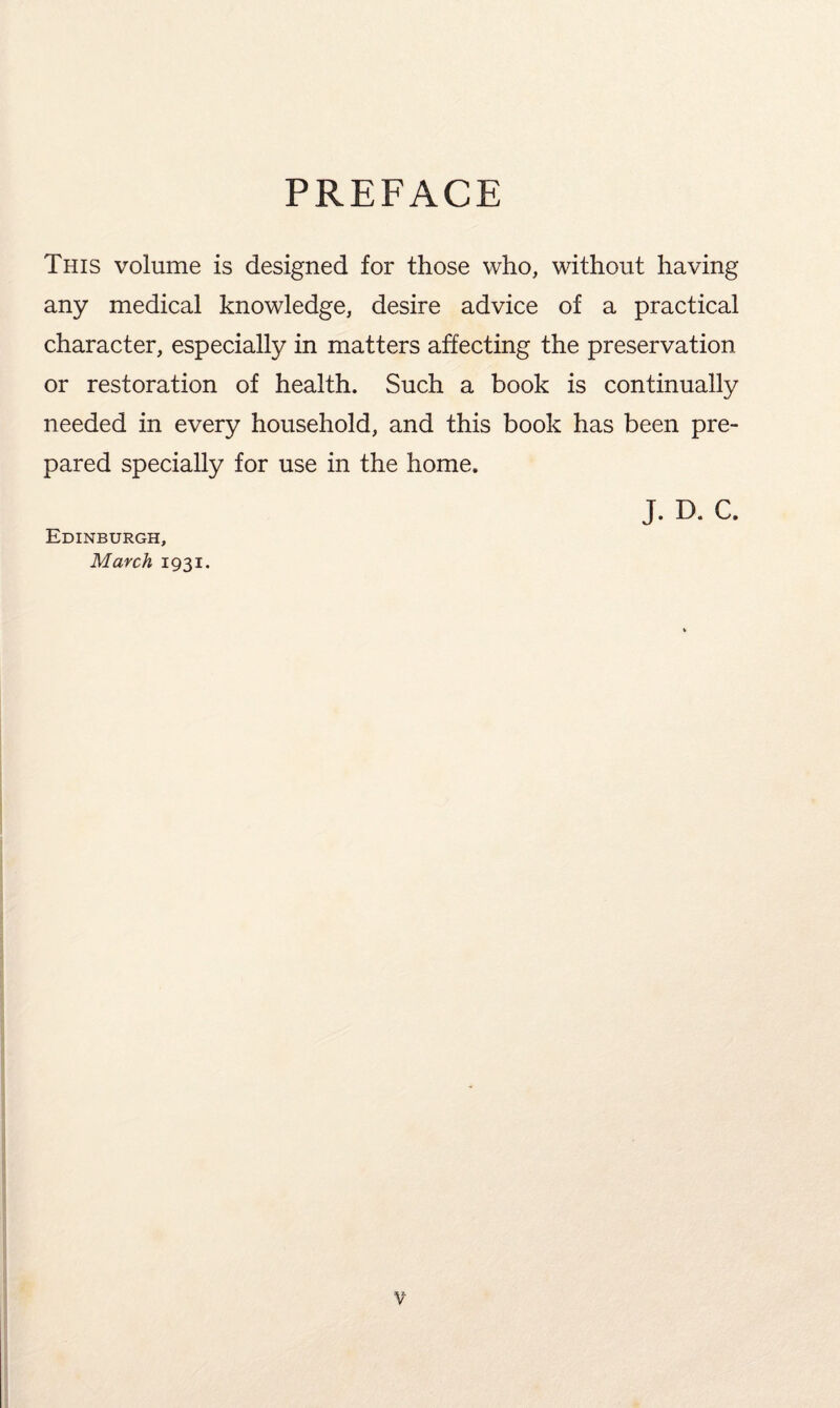 PREFACE This volume is designed for those who, without having any medical knowledge, desire advice of a practical character, especially in matters affecting the preservation or restoration of health. Such a book is continually needed in every household, and this book has been pre¬ pared specially for use in the home. J. D. C. Edinburgh, March 1931.