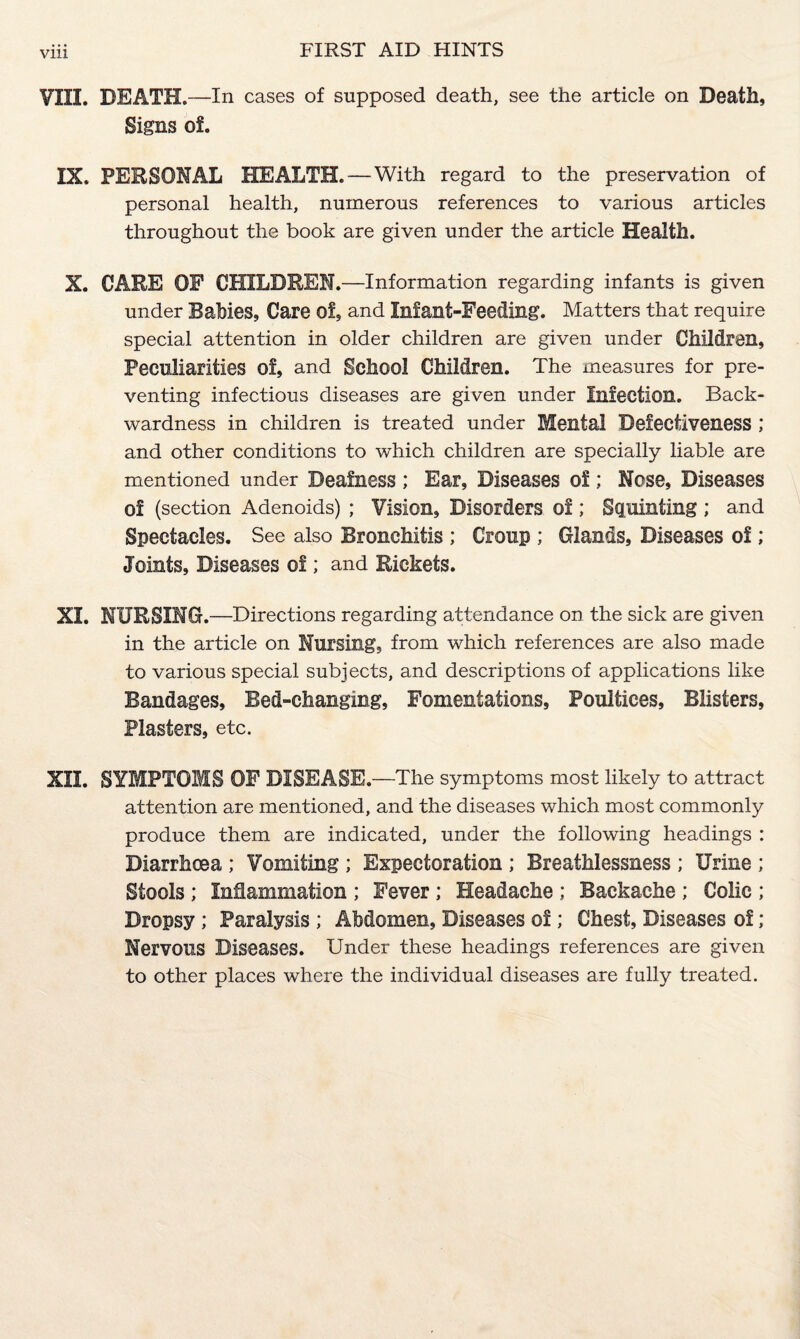 Vlll VIII. DEATH.—In cases of supposed death, see the article on Death, Signs of. IX. PERSONAL HEALTH. — With regard to the preservation of personal health, numerous references to various articles throughout the book are given under the article Health. X. CARE OF CHILDREN. —Information regarding infants is given under Rabies, Care of, and Infant-Feeding. Matters that require special attention in older children are given under Children, Peculiarities of, and School Children. The measures for pre¬ venting infectious diseases are given under Infection. Back¬ wardness in children is treated under Mental Defectiveness ; and other conditions to which children are specially liable are mentioned under Deafness ; Ear, Diseases of; Nose, Diseases of (section Adenoids) ; Vision, Disorders of; Squinting; and Spectacles. See also Bronchitis ; Croup ; Glands, Diseases of; Joints, Diseases of; and Rickets. XI. NURSING.—Directions regarding attendance on the sick are given in the article on Nursing, from which references are also made to various special subjects, and descriptions of applications like Bandages, Bed-changing, Fomentations, Poultices, Blisters, Plasters, etc. XII. SYMPTOMS OF DISEASE.—The symptoms most likely to attract attention are mentioned, and the diseases which most commonly produce them are indicated, under the following headings : Biarrhcea ; Vomiting ; Expectoration ; Breathlessness ; Urine ; Stools ; Inflammation ; Fever; Headache ; Backache ; Colic ; Dropsy ; Paralysis ; Abdomen, Diseases of; Chest, Diseases of ; Nervous Diseases. Under these headings references are given to other places where the individual diseases are fully treated.