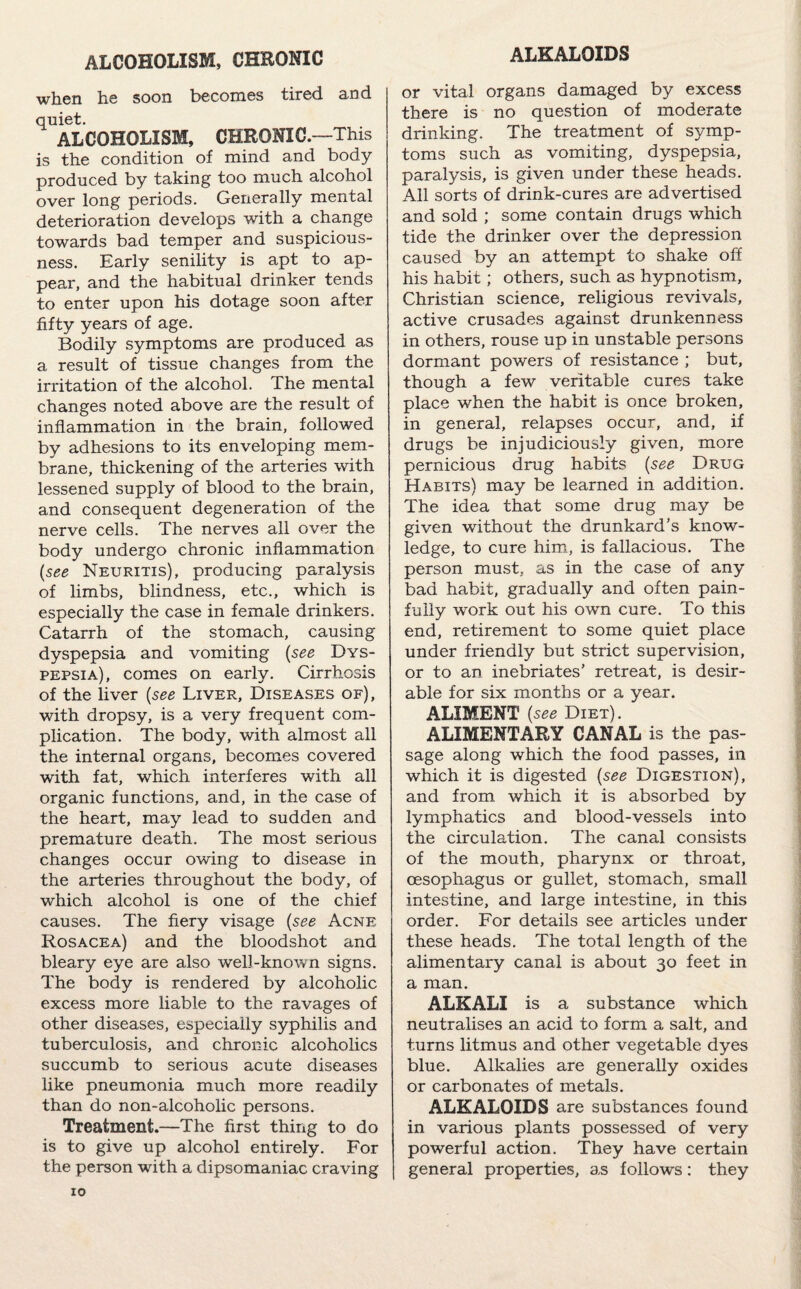 ALKALOIDS ALCOHOLISM, CHRONIC when he soon becomes tired and quiet. ALCOHOLISM, CHRONIC—This is the condition of mind and body produced by taking too much alcohol over long periods. Generally mental deterioration develops with a change towards bad temper and suspicious¬ ness. Early senility is apt to ap¬ pear, and the habitual drinker tends to enter upon his dotage soon after fifty years of age. Bodily symptoms are produced as a result of tissue changes from the irritation of the alcohol. The mental changes noted above are the result of inflammation in the brain, followed by adhesions to its enveloping mem¬ brane, thickening of the arteries with lessened supply of blood to the brain, and consequent degeneration of the nerve cells. The nerves all over the body undergo chronic inflammation (see Neuritis), producing paralysis of limbs, blindness, etc., which is especially the case in female drinkers. Catarrh of the stomach, causing dyspepsia and vomiting (see Dys¬ pepsia), comes on early. Cirrhosis of the liver (see Liver, Diseases of), with dropsy, is a very frequent com¬ plication. The body, with almost all the internal organs, becomes covered with fat, which interferes with all organic functions, and, in the case of the heart, may lead to sudden and premature death. The most serious changes occur owing to disease in the arteries throughout the body, of which alcohol is one of the chief causes. The fiery visage (see Acne Rosacea) and the bloodshot and bleary eye are also well-known signs. The body is rendered by alcoholic excess more liable to the ravages of other diseases, especially syphilis and tuberculosis, and chronic alcoholics succumb to serious acute diseases like pneumonia much more readily than do non-alcoholic persons. Treatment.—The first thing to do is to give up alcohol entirely. For the person with a dipsomaniac craving or vital organs damaged by excess there is no question of moderate drinking. The treatment of symp¬ toms such as vomiting, dyspepsia, paralysis, is given under these heads. All sorts of drink-cures are advertised and sold ; some contain drugs which tide the drinker over the depression caused by an attempt to shake off his habit; others, such as hypnotism, Christian science, religious revivals, active crusades against drunkenness in others, rouse up in unstable persons dormant powers of resistance ; but, though a few veritable cures take place when the habit is once broken, in general, relapses occur, and, if drugs be injudiciously given, more pernicious drug habits (see Drug Habits) may be learned in addition. The idea that some drug may be given without the drunkard’s know¬ ledge, to cure him, is fallacious. The person must, as in the case of any bad habit, gradually and often pain¬ fully work out his own cure. To this end, retirement to some quiet place under friendly but strict supervision, or to an inebriates’ retreat, is desir¬ able for six months or a year. ALIMENT (see Diet). ‘ ALIMENTARY CANAL is the pas¬ sage along which the food passes, in which it is digested (see Digestion), and from which it is absorbed by lymphatics and blood-vessels into the circulation. The canal consists of the mouth, pharynx or throat, oesophagus or gullet, stomach, small intestine, and large intestine, in this order. For details see articles under these heads. The total length of the alimentary canal is about 30 feet in a man. ALKALI is a substance which neutralises an acid to form a salt, and turns litmus and other vegetable dyes blue. Alkalies are generally oxides or carbonates of metals. ALKALOIDS are substances found in various plants possessed of very powerful action. They have certain general properties, as follows: they