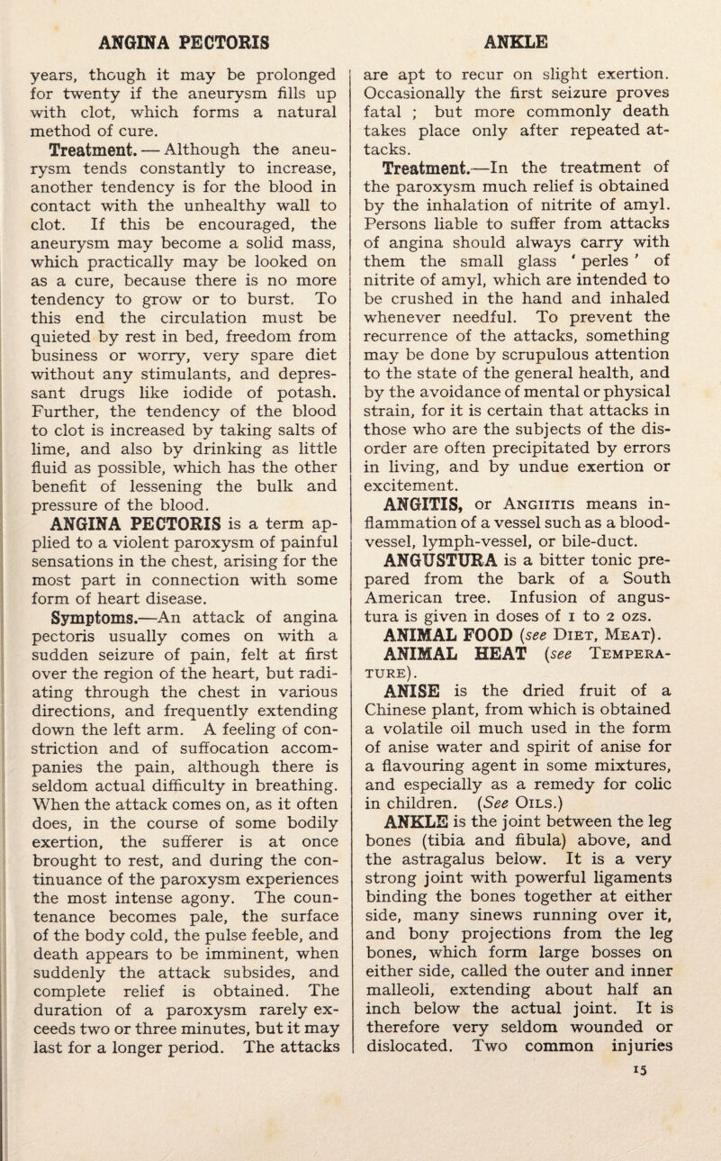 ANGINA PECTORIS ANKLE years, though it may be prolonged for twenty if the aneurysm fills up with clot, which forms a natural method of cure. Treatment. — Although the aneu¬ rysm tends constantly to increase, another tendency is for the blood in contact with the unhealthy wall to clot. If this be encouraged, the aneurysm may become a solid mass, which practically may be looked on as a cure, because there is no more tendency to grow or to burst. To this end the circulation must be quieted by rest in bed, freedom from business or worry, very spare diet without any stimulants, and depres¬ sant drugs like iodide of potash. Further, the tendency of the blood to clot is increased by taking salts of lime, and also by drinking as little fluid as possible, which has the other benefit of lessening the bulk and pressure of the blood. ANGINA PECTORIS is a term ap¬ plied to a violent paroxysm of painful sensations in the chest, arising for the most part in connection with some form of heart disease. Symptoms.—An attack of angina pectoris usually comes on with a sudden seizure of pain, felt at first over the region of the heart, but radi¬ ating through the chest in various directions, and frequently extending down the left arm. A feeling of con¬ striction and of suffocation accom¬ panies the pain, although there is seldom actual difficulty in breathing. When the attack comes on, as it often does, in the course of some bodily exertion, the sufferer is at once brought to rest, and during the con¬ tinuance of the paroxysm experiences the most intense agony. The coun¬ tenance becomes pale, the surface of the body cold, the pulse feeble, and death appears to be imminent, when suddenly the attack subsides, and complete relief is obtained. The duration of a paroxysm rarely ex¬ ceeds two or three minutes, but it may last for a longer period. The attacks are apt to recur on slight exertion. Occasionally the first seizure proves fatal ; but more commonly death takes place only after repeated at¬ tacks. Treatment.-—In the treatment of the paroxysm much relief is obtained by the inhalation of nitrite of amyl. Persons liable to suffer from attacks of angina should always carry with them the small glass ' perles ' of nitrite of amyl, which are intended to be crushed in the hand and inhaled whenever needful. To prevent the recurrence of the attacks, something may be done by scrupulous attention to the state of the general health, and by the avoidance of mental or physical strain, for it is certain that attacks in those who are the subjects of the dis¬ order are often precipitated by errors in living, and by undue exertion or excitement. ANGITIS, or Angiitis means in¬ flammation of a vessel such as a blood¬ vessel, lymph-vessel, or bile-duct. ANGUSTURA is a bitter tonic pre¬ pared from the bark of a South American tree. Infusion of angus- tura is given in doses of i to 2 ozs. ANIMAL FOOD (see Diet, Meat). ANIMAL HEAT (see Tempera¬ ture). ANISE is the dried fruit of a Chinese plant, from which is obtained a volatile oil much used in the form of anise water and spirit of anise for a flavouring agent in some mixtures, and especially as a remedy for colic in children. (See Oils.) ANKLE is the joint between the leg bones (tibia and fibula) above, and the astragalus below. It is a very strong joint with powerful ligaments binding the bones together at either side, many sinews running over it, and bony projections from the leg bones, which form large bosses on either side, called the outer and inner malleoli, extending about half an inch below the actual joint. It is therefore very seldom wounded or dislocated. Two common injuries