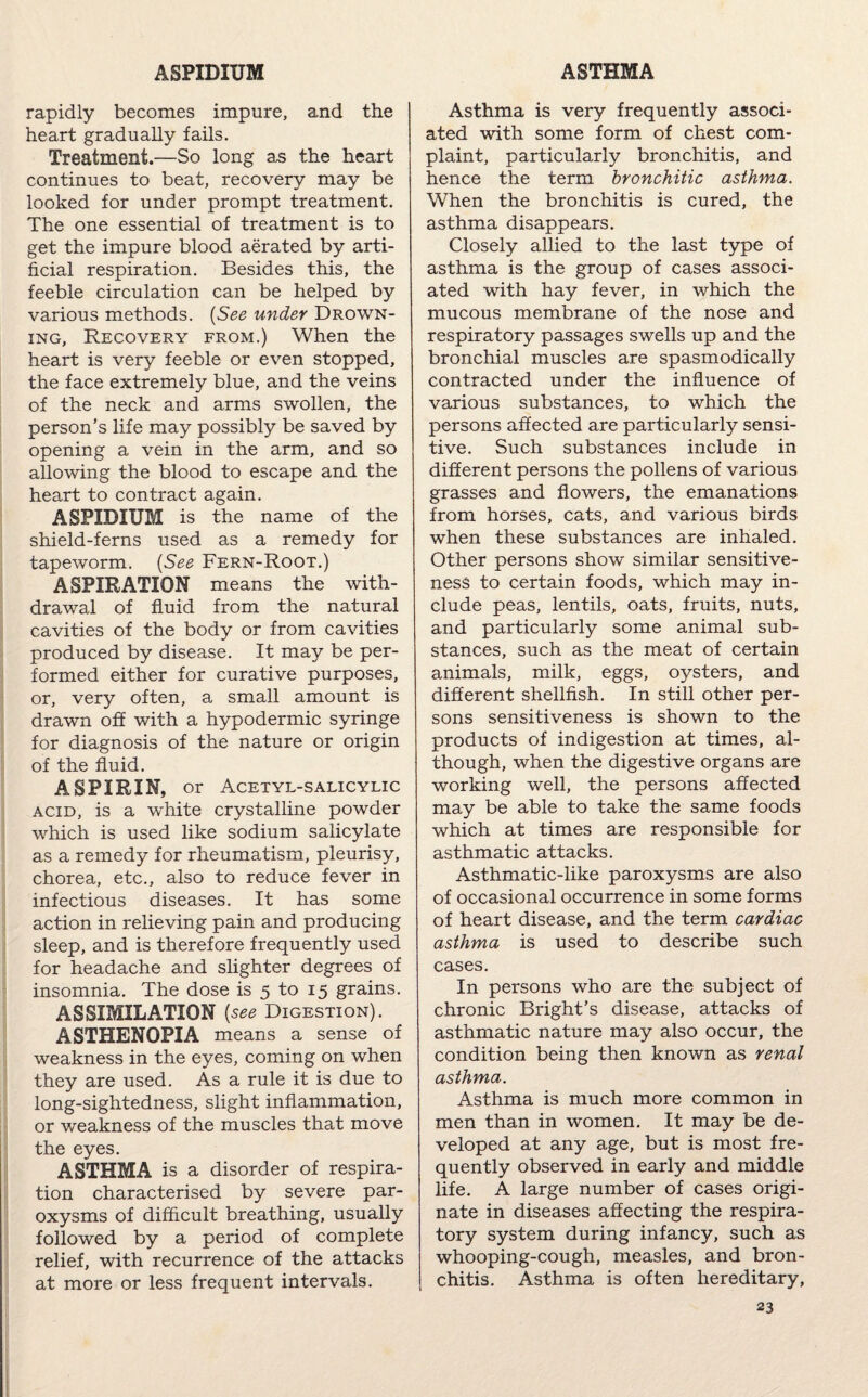 rapidly becomes impure, and the heart gradually fails. Treatment.—So long as the heart continues to beat, recovery may be looked for under prompt treatment. The one essential of treatment is to get the impure blood aerated by arti¬ ficial respiration. Besides this, the feeble circulation can be helped by various methods. (See under Drown¬ ing, Recovery from.) When the heart is very feeble or even stopped, the face extremely blue, and the veins of the neck and arms swollen, the person’s life may possibly be saved by opening a vein in the arm, and so allowing the blood to escape and the heart to contract again. ASPIDIUM is the name of the shield-ferns used as a remedy for tapeworm. (See Fern-Root.) ASPIRATION means the with¬ drawal of fluid from the natural cavities of the body or from cavities produced by disease. It may be per¬ formed either for curative purposes, or, very often, a small amount is drawn off with a hypodermic syringe for diagnosis of the nature or origin of the fluid. ASPIRIN, or Acetyl-salicylic acid, is a white crystalline powder which is used like sodium salicylate as a remedy for rheumatism, pleurisy, chorea, etc., also to reduce fever in infectious diseases. It has some action in relieving pain and producing sleep, and is therefore frequently used for headache and slighter degrees of insomnia. The dose is 5 to 15 grains. ASSIMILATION (see Digestion). ASTHENOPIA means a sense of weakness in the eyes, coming on when they are used. As a rule it is due to long-sightedness, slight inflammation, or weakness of the muscles that move the eyes. ASTHMA is a disorder of respira¬ tion characterised by severe par¬ oxysms of difficult breathing, usually followed by a period of complete relief, with recurrence of the attacks at more or less frequent intervals. Asthma is very frequently associ¬ ated with some form of chest com¬ plaint, particularly bronchitis, and hence the term bronchitic asthma. When the bronchitis is cured, the asthma disappears. Closely allied to the last type of asthma is the group of cases associ¬ ated with hay fever, in which the mucous membrane of the nose and respiratory passages swells up and the bronchial muscles are spasmodically contracted under the influence of various substances, to which the persons affected are particularly sensi¬ tive. Such substances include in different persons the pollens of various grasses and flowers, the emanations from horses, cats, and various birds when these substances are inhaled. Other persons show similar sensitive¬ ness to certain foods, which may in¬ clude peas, lentils, oats, fruits, nuts, and particularly some animal sub¬ stances, such as the meat of certain animals, milk, eggs, oysters, and different shellfish. In still other per¬ sons sensitiveness is shown to the products of indigestion at times, al¬ though, when the digestive organs are working well, the persons affected may be able to take the same foods which at times are responsible for asthmatic attacks. Asthmatic-like paroxysms are also of occasional occurrence in some forms of heart disease, and the term cardiac asthma is used to describe such cases. In persons who are the subject of chronic Bright’s disease, attacks of asthmatic nature may also occur, the condition being then known as renal asthma. Asthma is much more common in men than in women. It may be de¬ veloped at any age, but is most fre¬ quently observed in early and middle life. A large number of cases origi¬ nate in diseases affecting the respira¬ tory system during infancy, such as whooping-cough, measles, and bron¬ chitis. Asthma is often hereditary,