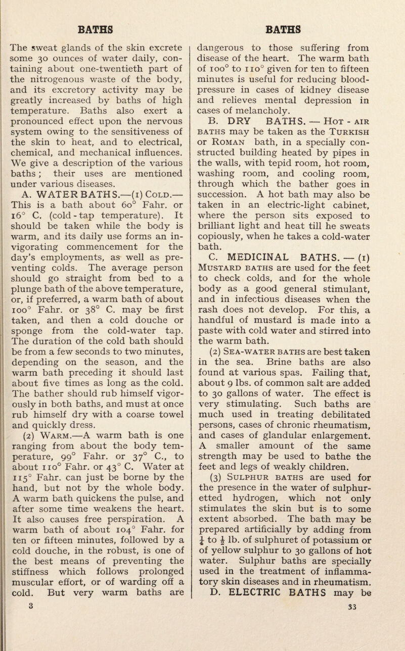 The sweat glands of the skin excrete some 30 ounces of water daily, con¬ taining about one-twentieth part of the nitrogenous waste of the body, and its excretory activity may be greatly increased by baths of high temperature. Baths also exert a pronounced effect upon the nervous system owing to the sensitiveness of the skin to heat, and to electrical, chemical, and mechanical influences. We give a description of the various baths ; their uses are mentioned under various diseases. A. WATER BATHS.—(1) Cold.— This is a bath about 6o° Fahr. or 16° C. (cold-tap temperature). It should be taken while the body is warm, and its daily use forms an in¬ vigorating commencement for the day’s employments, as well as pre¬ venting colds. The average person should go straight from bed to a plunge bath of the above temperature, or, if preferred, a warm bath of about ioo° Fahr. or 38° C. may be first taken, and then a cold douche or sponge from the cold-water tap. The duration of the cold bath should be from a few seconds to two minutes, depending on the season, and the warm bath preceding it should last about five times as long as the cold. The bather should rub himself vigor¬ ously in both baths, and must at once rub himself dry with a coarse towel and quickly dress. (2) Warm.—A warm bath is one ranging from about the body tem¬ perature, 990 Fahr. or 370 C., to about no° Fahr. or 430 C. Water at 1150 Fahr. can just be borne by the hand, but not by the whole body. A warm bath quickens the pulse, and after some time weakens the heart. It also causes free perspiration. A warm bath of about 104° Fahr. for ten or fifteen minutes, followed by a cold douche, in the robust, is one of the best means of preventing the stiffness which follows prolonged muscular effort, or of warding off a cold. But very warm baths are dangerous to those suffering from disease of the heart. The warm bath of ioo° to no° given for ten to fifteen minutes is useful for reducing blood- pressure in cases of kidney disease and relieves mental depression in cases of melancholy. B. DRY BATHS. — Hot - air baths may be taken as the Turkish or Roman bath, in a specially con¬ structed building heated by pipes in the wails, with tepid room, hot room, washing room, and cooling room, through which the bather goes in succession. A hot bath may also be taken in an electric-light cabinet, where the person sits exposed to brilliant light and heat till he sweats copiously, when he takes a cold-water bath. C. MEDICINAL BATHS. — (1) Mustard baths are used for the feet to check colds, and for the whole body as a good general stimulant, and in infectious diseases when the rash does not develop. For this, a handful of mustard is made into a paste with cold water and stirred into the warm bath. (2) Sea-water baths are best taken in the sea. Brine baths are also found at various spas. Failing that, about 9 lbs. of common salt are added to 30 gallons of water. The effect is very stimulating. Such baths are much used in treating debilitated persons, cases of chronic rheumatism, and cases of glandular enlargement. A smaller amount of the same strength may be used to bathe the feet and legs of weakly children. (3) Sulphur baths are used for the presence in the water of sulphur¬ etted hydrogen, which not only stimulates the skin but is to some extent absorbed. The bath may be prepared artificially by adding from £ to £ lb. of sulphuret of potassium or of yellow sulphur to 30 gallons of hot water. Sulphur baths are specially used in the treatment of inflamma¬ tory skin diseases and in rheumatism. D. ELECTRIC BATHS may be