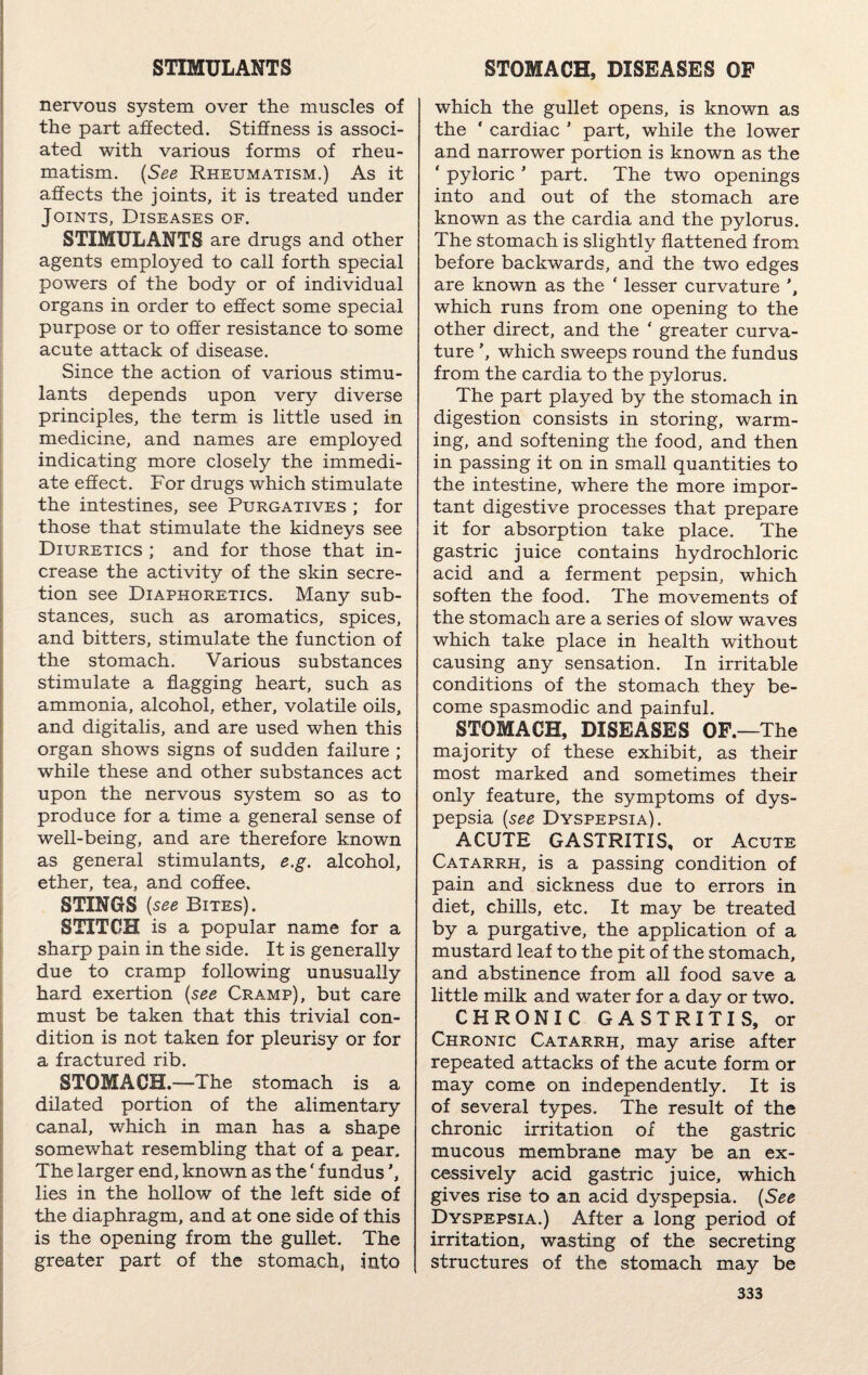STIMULANTS nervous system over the muscles of the part affected. Stiffness is associ¬ ated with various forms of rheu¬ matism. (See Rheumatism.) As it affects the joints, it is treated under Joints, Diseases of. STIMULANTS are drugs and other agents employed to call forth special powers of the body or of individual organs in order to effect some special purpose or to offer resistance to some acute attack of disease. Since the action of various stimu¬ lants depends upon very diverse principles, the term is little used in medicine, and names are employed indicating more closely the immedi¬ ate effect. For drugs which stimulate the intestines, see Purgatives ; for those that stimulate the kidneys see Diuretics ; and for those that in¬ crease the activity of the skin secre¬ tion see Diaphoretics. Many sub¬ stances, such as aromatics, spices, and bitters, stimulate the function of the stomach. Various substances stimulate a flagging heart, such as ammonia, alcohol, ether, volatile oils, and digitalis, and are used when this organ shows signs of sudden failure ; while these and other substances act upon the nervous system so as to produce for a time a general sense of well-being, and are therefore known as general stimulants, e.g. alcohol, ether, tea, and coffee. STINGS {see Bites). STITCH is a popular name for a sharp pain in the side. It is generally due to cramp following unusually hard exertion (see Cramp), but care must be taken that this trivial con¬ dition is not taken for pleurisy or for a fractured rib. STOMACH.—The stomach is a dilated portion of the alimentary canal, which in man has a shape somewhat resembling that of a pear. The larger end, known as the ‘ fundus lies in the hollow of the left side of the diaphragm, and at one side of this is the opening from the gullet. The greater part of the stomach, into STOMACH, DISEASES OF which the gullet opens, is known as the ' cardiac ' part, while the lower and narrower portion is known as the ‘ pyloric ’ part. The two openings into and out of the stomach are known as the cardia and the pylorus. The stomach is slightly flattened from before backwards, and the two edges are known as the ‘ lesser curvature which runs from one opening to the other direct, and the ‘ greater curva¬ ture ’, which sweeps round the fundus from the cardia to the pylorus. The part played by the stomach in digestion consists in storing, warm¬ ing, and softening the food, and then in passing it on in small quantities to the intestine, where the more impor¬ tant digestive processes that prepare it for absorption take place. The gastric juice contains hydrochloric acid and a ferment pepsin, which soften the food. The movements of the stomach are a series of slow waves which take place in health without causing any sensation. In irritable conditions of the stomach they be¬ come spasmodic and painful. STOMACH, DISEASES OF.—The majority of these exhibit, as their most marked and sometimes their only feature, the symptoms of dys¬ pepsia {see Dyspepsia). ACUTE GASTRITIS, or Acute Catarrh, is a passing condition of pain and sickness due to errors in diet, chills, etc. It may be treated by a purgative, the application of a mustard leaf to the pit of the stomach, and abstinence from all food save a little milk and water for a day or two. CHRONIC GASTRITIS, or Chronic Catarrh, may arise after repeated attacks of the acute form or may come on independently. It is of several types. The result of the chronic irritation of the gastric mucous membrane may be an ex¬ cessively acid gastric juice, which gives rise to an acid dyspepsia. {See Dyspepsia.) After a long period of irritation, wasting of the secreting structures of the stomach may be