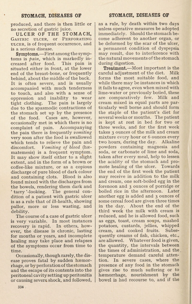produced, and there is then little or no secretion of gastric juice. ULCER OF THE STOMACH, Gastric ulcer, or Perforating ulcer, is of frequent occurrence, and is a serious disease. Symptoms.—First among the symp¬ toms is pain, which is markedly in¬ creased after food. This pain is situated either in front, at the lower end of the breast-bone, or frequently behind, about the middle of the back. It is often severe, and is usually accompanied with much tenderness to touch, and also with a sense of oppression and inability to wear tight clothing. The pain is largely due to the spasmodic contractions of the stomach set up by the presence of the food. Cases are, however, occasionally met in which there is no complaint of pain. Accompanying the pain there is frequently vomiting very soon after the food is swallowed which tends to relieve the pain and discomfort. Vomiting of blood (hae- matemesis) is a frequent symptom. It may show itself either to a slight extent, and in the form of a brown or coffee-like mixture, or as a copious discharge of pure blood of dark colour and containing clots. Blood is also found mixed with the discharges from the bowels, rendering them dark and ‘ tarry '-looking. The general con¬ dition of a patient with gastric ulcer is as a rule that of ill-health, showing pallor, more or less wasting, and debility. The course of a case of gastric ulcer is very variable. In most instances recovery is rapid. In others, how¬ ever, the disease is chronic, lasting for months or years, and incomplete healing may take place and relapses of the symptoms occur from time to time. Occasionally, though rarely, the dis¬ ease proves fatal by sudden haemor¬ rhage, or by perforation of the stomach and the escape of its contents into the peritoneal cavity setting up peritonitis or causing severe shock, and followed. as a rule, by death within two days unless operative measures be adopted immediately. Should the stomach be¬ come adherent to another organ, or be deformed by the scar of the ulcer, a permanent condition of dyspepsia may result, due to interference with the natural movements of the stomach during digestion. Treatment.—Most important is the careful adjustment of the diet. Milk forms the most suitable food, and while there may be instances in which it fails to agree, even when mixed with lime-water or previously boiled, these are comparatively few. Milk and cream mixed in equal parts are par¬ ticularly well borne and should form the staple of the patient’s diet for several weeks or months. The patient is kept at rest in bed for two or three weeks, and for the first week takes 3 ounces of the milk and cream mixture every hour or 6 ounces every two hours, during the day. Alkaline powders containing magnesia and soda, or carbonate of lime and soda, taken after every meal, help to lessen the acidity of the stomach and pro¬ mote healing of the ulcer. Towards the end of the first week the patient may receive in addition to the milk and cream, one soft-boiled egg in the forenoon and 3 ounces of porridge or boiled rice in the afternoon. Later another egg is added and 3 ounces of some cereal food are given three times in the day. About the end of the third week the milk with cream is reduced, and he is allowed food, such as eggs, toast, cream soups, mashed potatoes, custards, jellies, whipped cream, and cooked fruits. Subse¬ quently creams of fish, chicken, etc., are allowed. Whatever food is given, the quantity, the intervals between the times of administration, and the temperature demand careful atten¬ tion. In severe cases, where the presence of any food in the stomach gives rise to much suffering or to haemorrhage, nourishment by the bowel is had recourse to, and if the