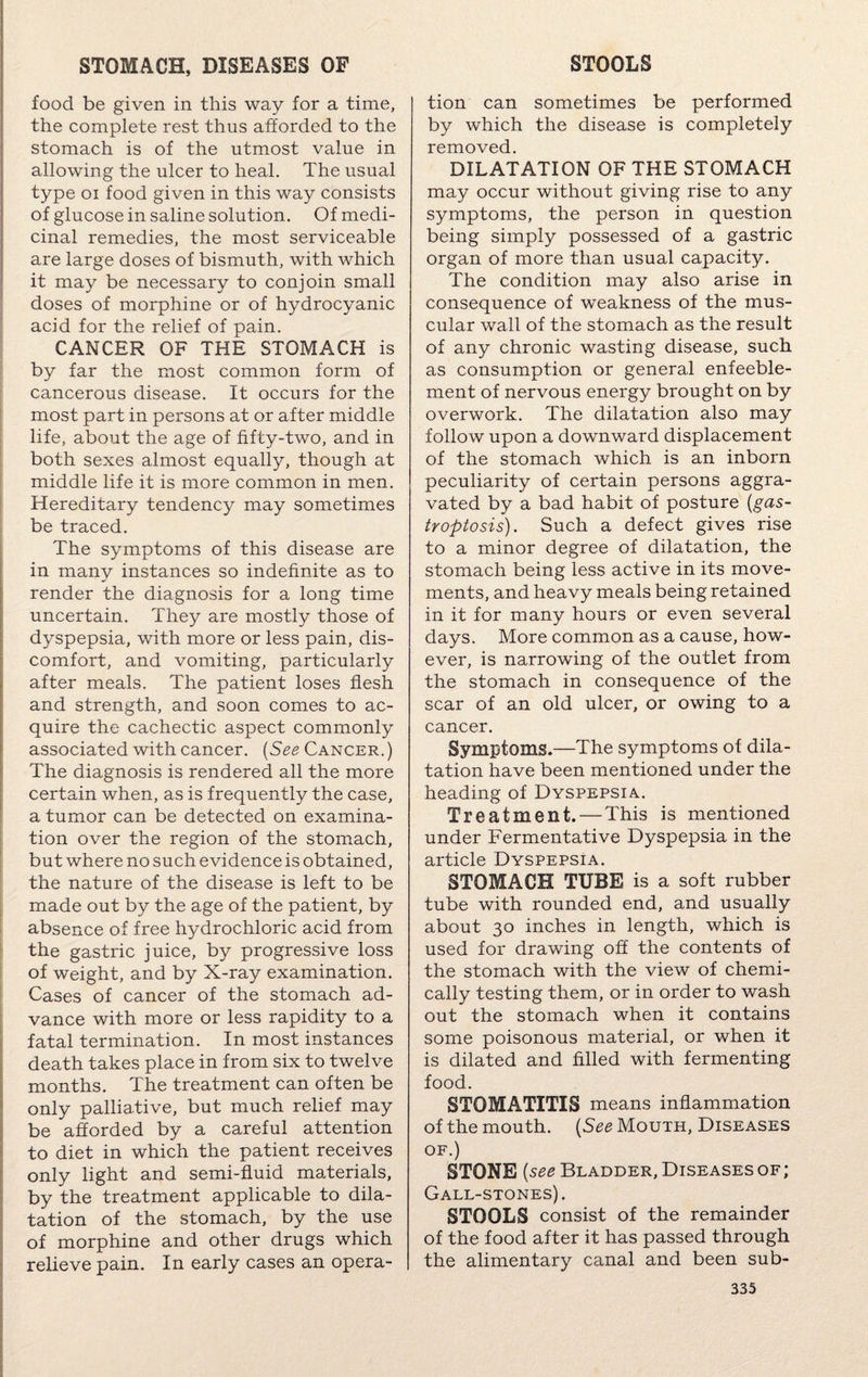 food be given in this way for a time, the complete rest thus afforded to the stomach is of the utmost value in allowing the ulcer to heal. The usual type oi food given in this way consists of glucose in saline solution. Of medi¬ cinal remedies, the most serviceable are large doses of bismuth, with which it may be necessary to conjoin small doses of morphine or of hydrocyanic acid for the relief of pain. CANCER OF THE STOMACH is by far the most common form of cancerous disease. It occurs for the most part in persons at or after middle life, about the age of fifty-two, and in both sexes almost equally, though at middle life it is more common in men. Hereditary tendency may sometimes be traced. The symptoms of this disease are in many instances so indefinite as to render the diagnosis for a long time uncertain. They are mostly those of dyspepsia, with more or less pain, dis¬ comfort, and vomiting, particularly after meals. The patient loses flesh and strength, and soon comes to ac¬ quire the cachectic aspect commonly associated with cancer. (See Cancer. ) The diagnosis is rendered all the more certain when, as is frequently the case, a tumor can be detected on examina¬ tion over the region of the stomach, but where no such evidence is obtained, the nature of the disease is left to be made out by the age of the patient, by absence of free hydrochloric acid from the gastric juice, by progressive loss of weight, and by X-ray examination. Cases of cancer of the stomach ad¬ vance with more or less rapidity to a fatal termination. In most instances death takes place in from six to twelve months. The treatment can often be only palliative, but much relief may be afforded by a careful attention to diet in which the patient receives only light and semi-fluid materials, by the treatment applicable to dila¬ tation of the stomach, by the use of morphine and other drugs which relieve pain. In early cases an opera- tion can sometimes be performed by which the disease is completely removed. DILATATION OF THE STOMACH may occur without giving rise to any symptoms, the person in question being simply possessed of a gastric organ of more than usual capacity. The condition may also arise in consequence of weakness of the mus¬ cular wall of the stomach as the result of any chronic wasting disease, such as consumption or general enfeeble- ment of nervous energy brought on by overwork. The dilatation also may follow upon a downward displacement of the stomach which is an inborn peculiarity of certain persons aggra¬ vated by a bad habit of posture (gas- troptosis). Such a defect gives rise to a minor degree of dilatation, the stomach being less active in its move¬ ments, and heavy meals being retained in it for many hours or even several days. More common as a cause, how¬ ever, is narrowing of the outlet from the stomach in consequence of the scar of an old ulcer, or owing to a cancer. Symptoms.—The symptoms of dila¬ tation have been mentioned under the heading of Dyspepsia. Treatment. — This is mentioned under Fermentative Dyspepsia in the article Dyspepsia. STOMACH TUBE is a soft rubber tube with rounded end, and usually about 30 inches in length, which is used for drawing off the contents of the stomach with the view of chemi¬ cally testing them, or in order to wash out the stomach when it contains some poisonous material, or when it is dilated and filled with fermenting food. STOMATITIS means inflammation of the mouth. (See Mouth, Diseases of.) STONE (see Bladder, Diseases of ; Gall-stones). STOOLS consist of the remainder of the food after it has passed through the alimentary canal and been sub-