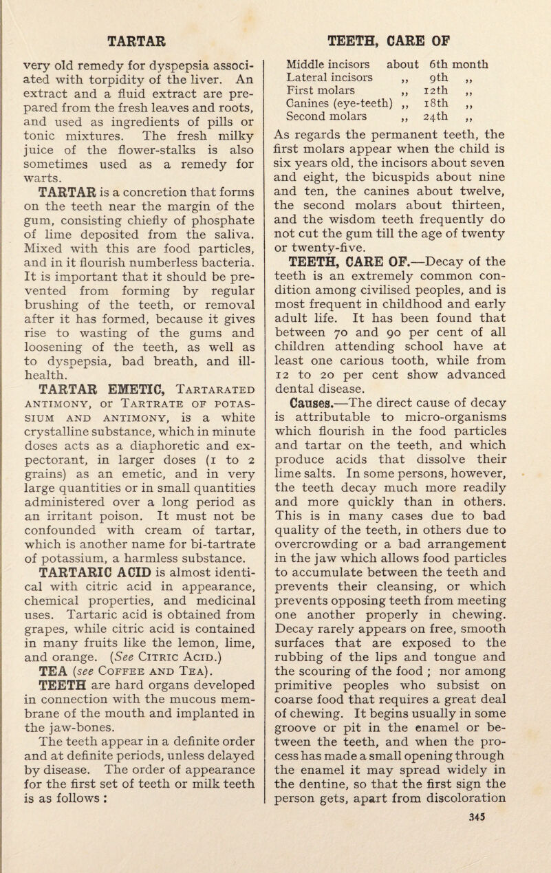 TARTAR very old remedy for dyspepsia associ¬ ated with torpidity of the liver. An extract and a fluid extract are pre¬ pared from the fresh leaves and roots, and used as ingredients of pills or tonic mixtures. The fresh milky juice of the flower-stalks is also sometimes used as a remedy for warts. TARTAR is a concretion that forms on the teeth near the margin of the gum, consisting chiefly of phosphate of lime deposited from the saliva. Mixed with this are food particles, and in it flourish numberless bacteria. It is important that it should be pre¬ vented from forming by regular brushing of the teeth, or removal after it has formed, because it gives rise to wasting of the gums and loosening of the teeth, as well as to dyspepsia, bad breath, and ill- health. TARTAR EMETIC, Tartarated ANTIMONY, or TARTRATE OF POTAS¬ SIUM and antimony, is a white crystalline substance, which in minute doses acts as a diaphoretic and ex¬ pectorant, in larger doses (i to 2 grains) as an emetic, and in very large quantities or in small quantities administered over a long period as an irritant poison. It must not be confounded with cream of tartar, which is another name for bi-tartrate of potassium, a harmless substance. TARTARIC ACID is almost identi¬ cal with citric acid in appearance, chemical properties, and medicinal uses. Tartaric acid is obtained from grapes, while citric acid is contained in many fruits like the lemon, lime, and orange. (See Citric Acid.) TEA (see Coffee and Tea). TEETH are hard organs developed in connection with the mucous mem¬ brane of the mouth and implanted in the jaw-bones. The teeth appear in a definite order and at definite periods, unless delayed by disease. The order of appearance for the first set of teeth or milk teeth is as follows: TEETH, CARE OF Middle incisors about 6th month Lateral incisors ,, 9th ,, First molars ,, 12 th ,, Canines (eye-teeth) ,, 18th ,, Second molars ,, 24th ,, As regards the permanent teeth, the first molars appear when the child is six years old, the incisors about seven and eight, the bicuspids about nine and ten, the canines about twelve, the second molars about thirteen, and the wisdom teeth frequently do not cut the gum till the age of twenty or twenty-five. TEETH, CARE OF.—Decay of the teeth is an extremely common con¬ dition among civilised peoples, and is most frequent in childhood and early adult life. It has been found that between 70 and 90 per cent of all children attending school have at least one carious tooth, while from 12 to 20 per cent show advanced dental disease. Causes.—The direct cause of decay is attributable to micro-organisms which flourish in the food particles and tartar on the teeth, and which produce acids that dissolve their lime salts. In some persons, however, the teeth decay much more readily and more quickly than in others. This is in many cases due to bad quality of the teeth, in others due to overcrowding or a bad arrangement in the jaw which allows food particles to accumulate between the teeth and prevents their cleansing, or which prevents opposing teeth from meeting one another properly in chewing. Decay rarely appears on free, smooth surfaces that are exposed to the rubbing of the lips and tongue and the scouring of the food ; nor among primitive peoples who subsist on coarse food that requires a great deal of chewing. It begins usually in some groove or pit in the enamel or be¬ tween the teeth, and when the pro¬ cess has made a small opening through the enamel it may spread widely in the dentine, so that the first sign the person gets, apart from discoloration