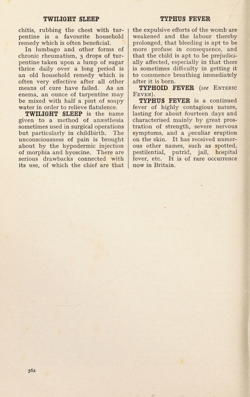 TWILIGHT SLEEP TYPHUS FEVER chitis, rubbing the chest with tur¬ pentine is a favourite household remedy which is often beneficial. In lumbago and other forms of chronic rheumatism, 5 drops of tur¬ pentine taken upon a lump of sugar thrice daily over a long period is an old household remedy which is often very effective after all other means of cure have failed. As an enema, an ounce of turpentine may be mixed with half a pint of soapy water in order to relieve flatulence. TWILIGHT SLEEP is the name given to a method of anaesthesia sometimes used in surgical operations but particularly in childbirth. The unconsciousness of pain is brought about by the hypodermic injection of morphia and hyoscine. There are serious drawbacks connected with its use, of which the chief are that the expulsive efforts of the womb are weakened and the labour thereby prolonged, that bleeding is apt to be more profuse in consequence, and that the child is apt to be prejudici¬ ally affected, especially in that there is sometimes difficulty in getting it to commence breathing immediately after it is born. TYPHOID FEVER {see Enteric Fever). TYPHUS FEVER is a continued fever of highly contagious nature, lasting for about fourteen days and characterised mainly by great pros¬ tration of strength, severe nervous symptoms, and a peculiar eruption on the skin. It has received numer¬ ous other names, such as spotted, pestilential, putrid, jail, hospital fever, etc. It is of rare occurrence now in Britain.