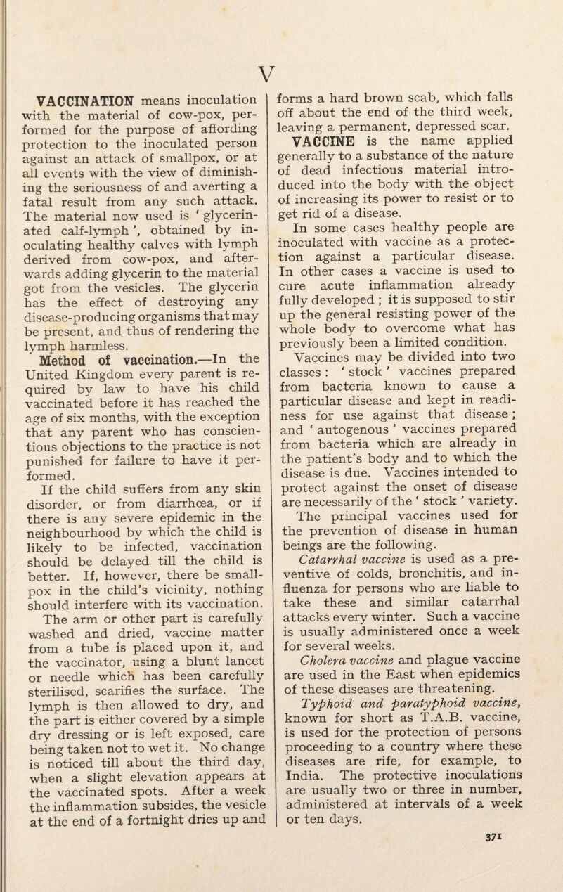 V VACCINATION means inoculation ] with the material of cow-pox, per¬ formed for the purpose of affording protection to the inoculated person against an attack of smallpox, or at all events with the view of diminish¬ ing the seriousness of and averting a fatal result from any such attack. The material now used is ‘ glycerin- ated calf-lymphobtained by in¬ oculating healthy calves with lymph derived from cow-pox, and after¬ wards adding glycerin to the material got from the vesicles. The glycerin has the effect of destroying any disease-producing organisms that may be present, and thus of rendering the lymph harmless. Method of vaccination.—In the United Kingdom every parent is re¬ quired by law to have his child vaccinated before it has reached the age of six months, with the exception that any parent who has conscien¬ tious objections to the practice is not punished for failure to have it per¬ formed. If the child suffers from any skin disorder, or from diarrhoea, or if there is any severe epidemic in the neighbourhood by which the child is likely to be infected, vaccination should be delayed till the child is better. If, however, there be small¬ pox in the child’s vicinity, nothing should interfere with its vaccination. The arm or other part is carefully washed and dried, vaccine matter from a tube is placed upon it, and the vaccinator, using a blunt lancet or needle which has been carefully sterilised, scarifies the surface. The lymph is then allowed to dry, and the part is either covered by a simple dry dressing or is left exposed, care being taken not to wet it. No change is noticed till about the third day, when a slight elevation appears at the vaccinated spots. After a week the inflammation subsides, the vesicle at the end of a fortnight dries up and forms a hard brown scab, which falls off about the end of the third week, leaving a permanent, depressed scar. VACCINE is the name applied generally to a substance of the nature of dead infectious material intro¬ duced into the body with the object of increasing its power to resist or to get rid of a disease. In some cases healthy people are inoculated with vaccine as a protec¬ tion against a particular disease. In other cases a vaccine is used to cure acute inflammation already fully developed ; it is supposed to stir up the general resisting power of the whole body to overcome what has previously been a limited condition. Vaccines may be divided into two classes : ‘ stock ' vaccines prepared from bacteria known to cause a particular disease and kept in readi¬ ness for use against that disease; and ‘ autogenous ’ vaccines prepared from bacteria which are already in the patient’s body and to which the disease is due. Vaccines intended to protect against the onset of disease are necessarily of the ‘ stock ’ variety. The principal vaccines used for the prevention of disease in human beings are the following. Catarrhal vaccine is used as a pre¬ ventive of colds, bronchitis, and in¬ fluenza for persons who are liable to take these and similar catarrhal attacks every winter. Such a vaccine is usually administered once a week for several weeks. Cholera vaccine and plague vaccine are used in the East when epidemics of these diseases are threatening. Typhoid and paratyphoid vaccine, known for short as T.A.B. vaccine, is used for the protection of persons proceeding to a country where these diseases are rife, for example, to India. The protective inoculations are usually two or three in number, administered at intervals of a week or ten days. 37i