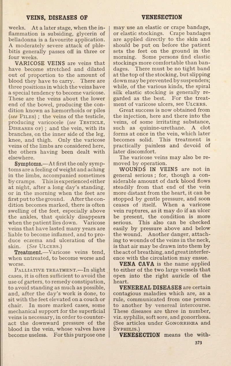 weeks. At a later stage, when the in¬ flammation is subsiding, glycerin of belladonna is a favourite application. A moderately severe attack of phle¬ bitis generally passes off in three or four weeks. VARICOSE VEINS are veins that have become stretched and dilated out of proportion to the amount of blood they have to carry. There are three positions in which the veins have a special tendency to become varicose. These are the veins about the lower end of the bowel, producing the con¬ dition known as haemorrhoids or piles (see Piles) ; the veins of the testicle, producing varicocele (see Testicle, Diseases of) ; and the vein, with its branches, on the inner side of the leg, knee, and thigh. Only the varicose veins of the limbs are considered here, the others having been dealt with elsewhere. Symptoms.—At first the only symp¬ toms are a feeling of weight and aching in the limbs, accompanied sometimes by cramps, This is experienced either at night, after a long day's standing, or in the morning when the feet are first put to the ground. After the con¬ dition becomes marked, there is often swelling of the feet, especially above the ankles, that quickly disappears when the patient lies down. Varicose veins that have lasted many years are liable to become inflamed, and to pro¬ duce eczema and ulceration of the skin. (See Ulcers.) Treatment.—Varicose veins tend, when untreated, to become worse and worse. Palliative treatment.—In slight cases, it is often sufficient to avoid the use of garters, to remedy constipation, to avoid standing as much as possible, and, after the day's work is done, to sit with the feet elevated on a couch or chair. In more marked cases, some mechanical support for the superficial veins is necessary, in order to counter¬ act the downward pressure of the blood in the vein, whose valves have become useless. For this purpose one may use an elastic or crape bandage, or elastic stockings. Crape bandages are applied directly to the skin and should be put on before the patient sets the feet on the ground in the morning. Some persons find elastic stockings more comfortable than ban¬ dages. There must be no tight band at the top of the stocking, but slipping down may be prevented by suspenders; while, of the various kinds, the spiral silk elastic stocking is generally re¬ garded as the best. For the treat¬ ment of varicose ulcers, see Ulcers. Great success is now obtained from the injection, here and there into the veins, of some irritating substance, such as quinine-urethane. A clot forms at once in the vein, which later becomes solid. This treatment is practically painless and devoid of later discomfort. The varicose veins may also be re¬ moved by operation. WOUNDS IN VEINS are not in general serious ; for, though a con¬ siderable amount of dark blood flows steadily from that end of the vein more distant from the heart, it can be stopped by gentle pressure, and soon ceases of itself. When a varicose vein ruptures, as it may do if an ulcer be present, the condition is more serious. This also can be checked easily by pressure above and below the wound. Another danger, attach¬ ing to wounds of the veins in the neck, is that air may be drawn into them by the act of breathing, and great interfer¬ ence with the circulation may ensue. VENA CAVA is the name applied to either of the two large vessels that open into the right auricle of the heart. VENEREAL DISEASES are certain contagious maladies which are, as a rule, communicated from one person to another by venereal intercourse. These diseases are three in number, viz. syphilis, soft sore, and gonorrhoea. (See articles under Gonorrhoea and Syphilis.) VENESECTION means the with-