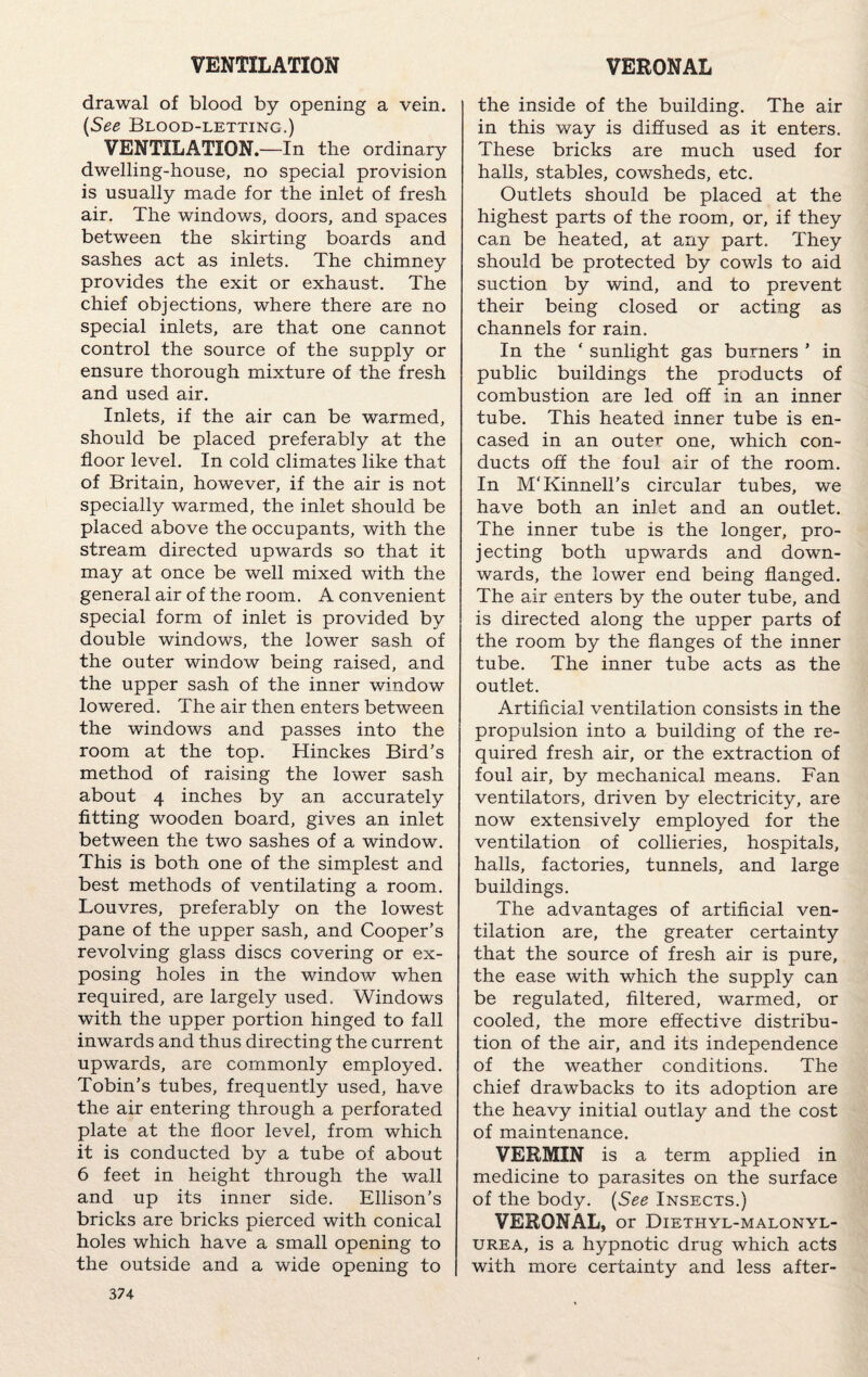 VENTILATION VERONAL drawal of blood by opening a vein. (See Blood-letting.) VENTILATION.—In the ordinary dwelling-house, no special provision is usually made for the inlet of fresh air. The windows, doors, and spaces between the skirting boards and sashes act as inlets. The chimney provides the exit or exhaust. The chief objections, where there are no special inlets, are that one cannot control the source of the supply or ensure thorough mixture of the fresh and used air. Inlets, if the air can be warmed, should be placed preferably at the floor level. In cold climates like that of Britain, however, if the air is not specially warmed, the inlet should be placed above the occupants, with the stream directed upwards so that it may at once be well mixed with the general air of the room. A convenient special form of inlet is provided by double windows, the lower sash of the outer window being raised, and the upper sash of the inner window lowered. The air then enters between the windows and passes into the room at the top, Hinckes Bird’s method of raising the lower sash about 4 inches by an accurately fitting wooden board, gives an inlet between the two sashes of a window. This is both one of the simplest and best methods of ventilating a room. Louvres, preferably on the lowest pane of the upper sash, and Cooper’s revolving glass discs covering or ex¬ posing holes in the window when required, are largely used. Windows with the upper portion hinged to fall inwards and thus directing the current upwards, are commonly employed. Tobin’s tubes, frequently used, have the air entering through a perforated plate at the floor level, from which it is conducted by a tube of about 6 feet in height through the wall and up its inner side. Ellison’s bricks are bricks pierced with conical holes which have a small opening to the outside and a wide opening to 374 the inside of the building. The air in this way is diffused as it enters. These bricks are much used for halls, stables, cowsheds, etc. Outlets should be placed at the highest parts of the room, or, if they can be heated, at any part. They should be protected by cowls to aid suction by wind, and to prevent their being closed or acting as channels for rain. In the ‘ sunlight gas burners ’ in public buildings the products of combustion are led off in an inner tube. This heated inner tube is en¬ cased in an outer one, which con¬ ducts off the foul air of the room. In M'Kinnell’s circular tubes, we have both an inlet and an outlet. The inner tube is the longer, pro¬ jecting both upwards and down¬ wards, the lower end being flanged. The air enters by the outer tube, and is directed along the upper parts of the room by the flanges of the inner tube. The inner tube acts as the outlet. Artificial ventilation consists in the propulsion into a building of the re¬ quired fresh air, or the extraction of foul air, by mechanical means. Fan ventilators, driven by electricity, are now extensively employed for the ventilation of collieries, hospitals, halls, factories, tunnels, and large buildings. The advantages of artificial ven¬ tilation are, the greater certainty that the source of fresh air is pure, the ease with which the supply can be regulated, filtered, warmed, or cooled, the more effective distribu¬ tion of the air, and its independence of the weather conditions. The chief drawbacks to its adoption are the heavy initial outlay and the cost of maintenance. VERMIN is a term applied in medicine to parasites on the surface of the body. (See Insects.) VERONAL, or Diethyl-malonyl- urea, is a hypnotic drug which acts with more certainty and less after-