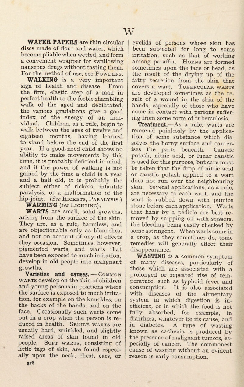 w WAFER PAPERS are thin circular discs made of flour and water, which become pliable when wetted, and form a convenient wrapper for swallowing nauseous drugs without tasting them. For the method of use, see Powders. WALKING is a very important sign of health and disease. From the firm, elastic step of a man in perfect health to the feeble shambling walk of the aged and debilitated, the various gradations give a good index of the energy of an indi¬ vidual. Children, as a rule, begin to walk between the ages of twelve and eighteen months, having learned to stand before the end of the first year. If a good-sized child shows no ability to make movements by this time, it is probably deficient in mind, and if the power of walking is not gained by the time a child is a year and a half old, it is probably the subject either of rickets, infantile paralysis, or a malformation of the hip-joint. (See Rickets, Paralysis.) WARMING (see Lighting). WARTS are small, solid growths, arising from the surface of the skin. They are, as a rule, harmless, and are objectionable only as blemishes, and not on account of any ill effects they occasion. Sometimes, however, pigmented warts, and warts that have been exposed to much irritation, develop in old people into malignant growths. Varieties and causes. — Common warts develop on the skin of children and young persons in positions where the surface is exposed to much irrita¬ tion, for example on the knuckles, on the backs of the hands, and on the face. Occasionally such warts come out in a crop when the person is re¬ duced in health. Senile warts are usually hard, wrinkled, and slightly raised areas of skin found in old people. Soft warts, consisting of little tags of skin, are found especi¬ ally upon the neck, chest, ears, or 378 eyelids of persons whose skin has been subjected for long to some irritation, such as that of working among paraffin. Horns are formed sometimes upon the face or head, as the result of the drying up of the fatty secretion from the skin that covers a wart. Tubercular warts are developed sometimes as the re¬ sult of a wound in the skin of the hands, especially of those who have come in contact with persons suffer¬ ing from some form of tuberculosis. Treatment.—As a rule, warts are removed painlessly by the applica¬ tion of some substance which dis¬ solves the horny surface and cauter¬ ises the parts beneath. Caustic potash, nitric acid, or lunar caustic is used for this purpose, but care must be taken that the drop of nitric acid or caustic potash applied to a wart does not run over the neighbouring skin. Several applications, as a rule, are necessary to each wart, and the wart is rubbed down with pumice stone before each application. Warts that hang by a pedicle are best re¬ moved by snipping off with scissors, the bleeding being easily checked by some astringent. When warts come in a crop, as they sometimes do, tonic remedies will generally effect their disappearance. WASTING is a common symptom of many diseases, particularly of those which are associated with a prolonged or repeated rise of tem¬ perature, such as typhoid fever and consumption. It is also associated with diseases of the alimentary system in which digestion is in¬ efficient, or in which the food is not fully absorbed, for example, in diarrhoea, whatever be its cause, and in diabetes. A type of wasting known as cachexia is produced by the presence of malignant tumors, es¬ pecially of cancer. The commonest cause of wasting without an evident reason is early consumption.
