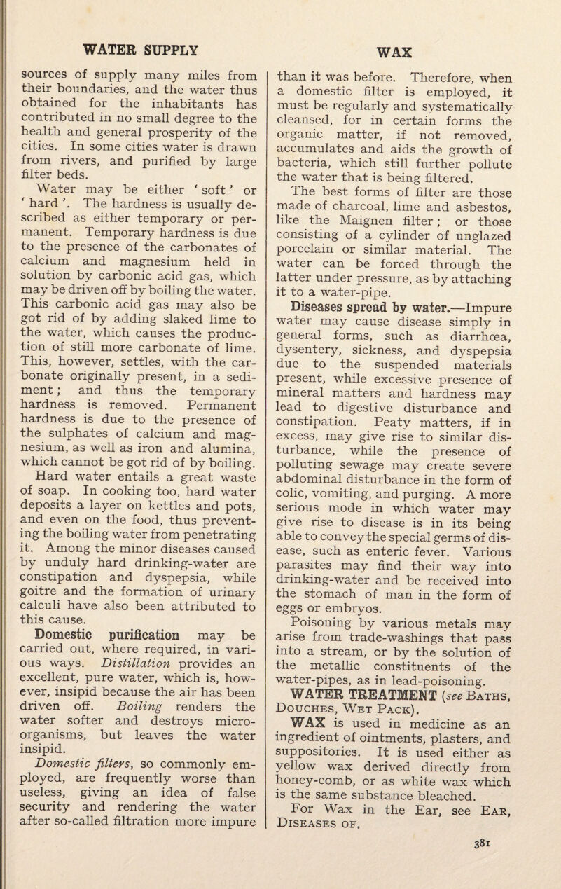 WATER SUPPLY WAX sources of supply many miles from their boundaries, and the water thus obtained for the inhabitants has contributed in no small degree to the health and general prosperity of the cities. In some cities water is drawn from rivers, and purified by large filter beds. Water may be either ‘ soft ’ or ‘ hard \ The hardness is usually de¬ scribed as either temporary or per¬ manent. Temporary hardness is due to the presence of the carbonates of calcium and magnesium held in solution by carbonic acid gas, which may be driven off by boiling the water. This carbonic acid gas may also be got rid of by adding slaked lime to the water, which causes the produc¬ tion of still more carbonate of lime. This, however, settles, with the car¬ bonate originally present, in a sedi¬ ment ; and thus the temporary hardness is removed. Permanent hardness is due to the presence of the sulphates of calcium and mag¬ nesium, as well as iron and alumina, which cannot be got rid of by boiling. Hard water entails a great waste of soap. In cooking too, hard water deposits a layer on kettles and pots, and even on the food, thus prevent¬ ing the boiling water from penetrating it. Among the minor diseases caused by unduly hard drinking-water are constipation and dyspepsia, while goitre and the formation of urinary calculi have also been attributed to this cause. Domestic purification may be carried out, where required, in vari¬ ous ways. Distillation provides an excellent, pure water, which is, how¬ ever, insipid because the air has been driven off. Boiling renders the water softer and destroys micro¬ organisms, but leaves the water insipid. I Domestic filters, so commonly em¬ ployed, are frequently worse than useless, giving an idea of false security and rendering the water after so-called filtration more impure than it was before. Therefore, when a domestic filter is employed, it must be regularly and systematically cleansed, for in certain forms the organic matter, if not removed, accumulates and aids the growth of bacteria, which still further pollute the water that is being filtered. The best forms of filter are those made of charcoal, lime and asbestos, like the Maignen filter; or those consisting of a cylinder of unglazed porcelain or similar material. The water can be forced through the latter under pressure, as by attaching it to a water-pipe. Diseases spread by water.—Impure water may cause disease simply in general forms, such as diarrhoea, dysentery, sickness, and dyspepsia due to the suspended materials present, while excessive presence of mineral matters and hardness may lead to digestive disturbance and constipation. Peaty matters, if in excess, may give rise to similar dis¬ turbance, while the presence of polluting sewage may create severe abdominal disturbance in the form of colic, vomiting, and purging. A more serious mode in which water may give rise to disease is in its being able to convey the special germs of dis¬ ease, such as enteric fever. Various parasites may find their way into drinking-water and be received into the stomach of man in the form of eggs or embryos. Poisoning by various metals may arise from trade-washings that pass into a stream, or by the solution of the metallic constituents of the water-pipes, as in lead-poisoning. WATER TREATMENT {see Baths, Douches, Wet Pack). WAX is used in medicine as an ingredient of ointments, plasters, and suppositories. It is used either as yellow wax derived directly from honey-comb, or as white wax which is the same substance bleached. For Wax in the Ear, see Ear, Diseases of.