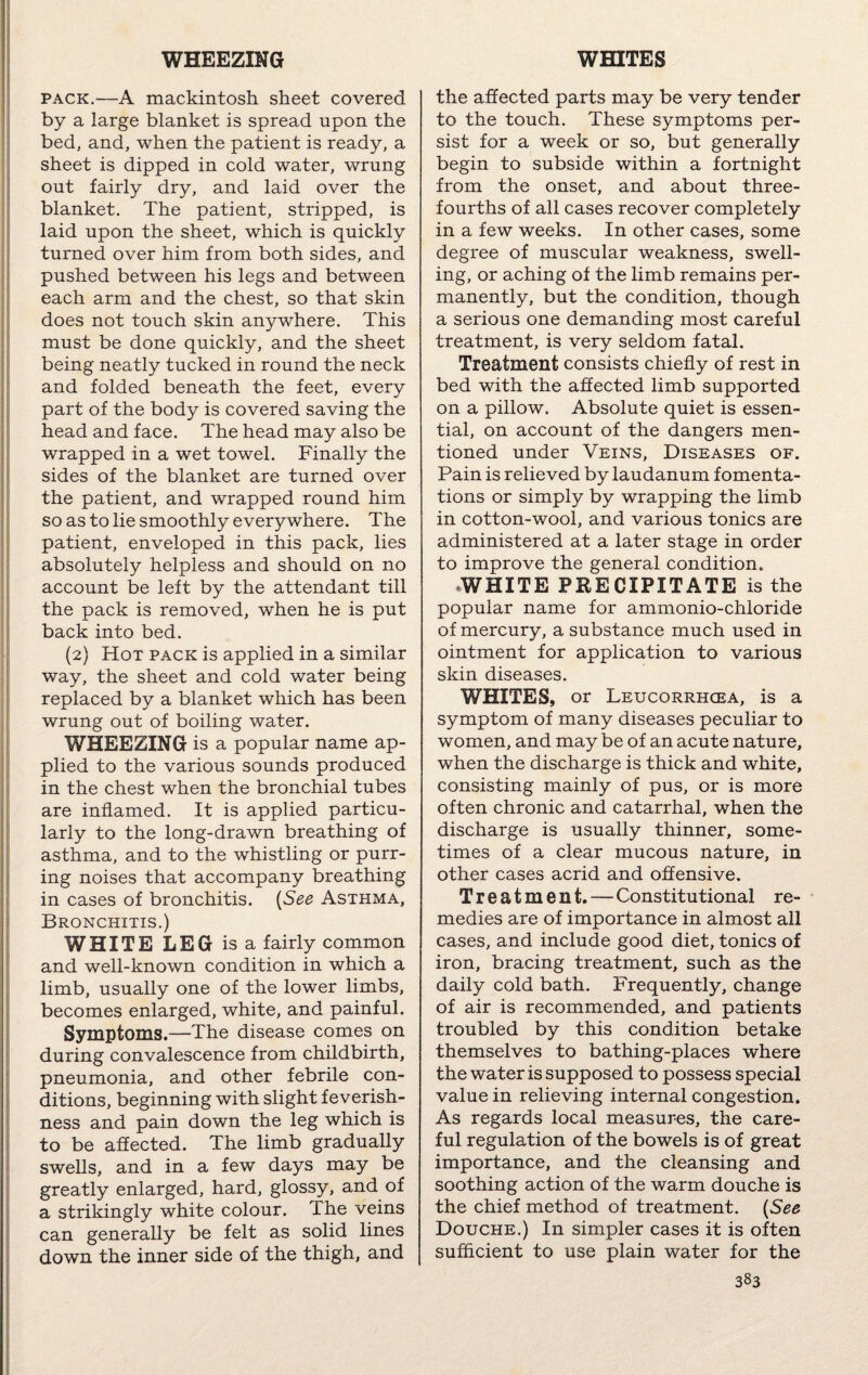 WHEEZING WHITES pack.—A mackintosh sheet covered by a large blanket is spread upon the bed, and, when the patient is ready, a sheet is dipped in cold water, wrung out fairly dry, and laid over the blanket. The patient, stripped, is laid upon the sheet, which is quickly turned over him from both sides, and pushed between his legs and between each arm and the chest, so that skin does not touch skin anywhere. This must be done quickly, and the sheet being neatly tucked in round the neck and folded beneath the feet, every part of the body is covered saving the head and face. The head may also be wrapped in a wet towel. Finally the sides of the blanket are turned over the patient, and wrapped round him so as to lie smoothly everywhere. The patient, enveloped in this pack, lies absolutely helpless and should on no account be left by the attendant till the pack is removed, when he is put back into bed. (2) Hot pack is applied in a similar way, the sheet and cold water being replaced by a blanket which has been wrung out of boiling water. WHEEZING is a popular name ap¬ plied to the various sounds produced in the chest when the bronchial tubes are inflamed. It is applied particu¬ larly to the long-drawn breathing of asthma, and to the whistling or purr¬ ing noises that accompany breathing in cases of bronchitis. (See Asthma, Bronchitis.) WHITE LEG is a fairly common and well-known condition in which a limb, usually one of the lower limbs, becomes enlarged, white, and painful. Symptoms.—The disease comes on during convalescence from childbirth, pneumonia, and other febrile con¬ ditions, beginning with slight feverish¬ ness and pain down the leg which is to be affected. The limb gradually swells, and in a few days may be greatly enlarged, hard, glossy, and of a strikingly white colour. The veins can generally be felt as solid lines down the inner side of the thigh, and the affected parts may be very tender to the touch. These symptoms per¬ sist for a week or so, but generally begin to subside within a fortnight from the onset, and about three- fourths of all cases recover completely in a few weeks. In other cases, some degree of muscular weakness, swell¬ ing, or aching of the limb remains per¬ manently, but the condition, though a serious one demanding most careful treatment, is very seldom fatal. Treatment consists chiefly of rest in bed with the affected limb supported on a pillow. Absolute quiet is essen¬ tial, on account of the dangers men¬ tioned under Veins, Diseases of. Pain is relieved by laudanum fomenta¬ tions or simply by wrapping the limb in cotton-wool, and various tonics are administered at a later stage in order to improve the general condition. WHITE PRECIPITATE is the popular name for ammonio-chloride of mercury, a substance much used in ointment for application to various skin diseases. WHITES, or Leucorrhcea, is a symptom of many diseases peculiar to women, and may be of an acute nature, when the discharge is thick and white, consisting mainly of pus, or is more often chronic and catarrhal, when the discharge is usually thinner, some¬ times of a clear mucous nature, in other cases acrid and offensive. Treatment. — Constitutional re¬ medies are of importance in almost all cases, and include good diet, tonics of iron, bracing treatment, such as the daily cold bath. Frequently, change of air is recommended, and patients troubled by this condition betake themselves to bathing-places where the water is supposed to possess special value in relieving internal congestion. As regards local measures, the care¬ ful regulation of the bowels is of great importance, and the cleansing and soothing action of the warm douche is the chief method of treatment. (See Douche.) In simpler cases it is often sufficient to use plain water for the