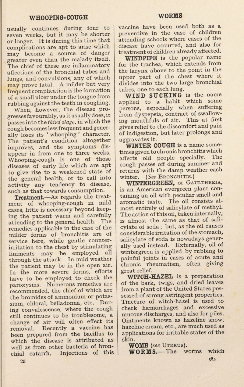 usually continues during four to seven weeks, but it may be shorter or longer. It is during this time that complications are apt to arise which may become a source of danger greater even than the malady itself. The chief of these are inflammatory affections of the bronchial tubes and lungs, and convulsions, any of which may prove fatal. A milder but very frequent complication is the formation of a small ulcer under the tongue from rubbing against the teeth in coughing. When, however, the disease pro¬ gresses favourably, as it usually does, it passes into the third stage, in which the cough becomes less frequent and gener¬ ally loses its ‘ whooping ' character. The patient's condition altogether improves, and the symptoms dis¬ appear in from one to three weeks. Whooping-cough is one of those diseases of early life which are apt to give rise to a weakened state of the general health, or to call into activity any tendency to disease, such as that towards consumption. Treatment.—As regards the treat¬ ment of whooping-cough in mild cases, little is necessary beyond keep¬ ing the patient warm and carefully attending to the general health. The remedies applicable in the case of the milder forms of bronchitis are of service here, while gentle counter¬ irritation to the chest by stimulating liniments may be employed all through the attack. In mild weather the patient may be m the open air. In the more severe forms, efforts have to be employed to check the paroxysms. Numerous remedies are recommended, the chief of which are the bromides of ammonium or potas¬ sium, chloral, belladonna, etc. Dur¬ ing convalescence, where the cough still continues to be troublesome, a change of air will often effect its removal. Recently a vaccine has been prepared from the bacillus to which the disease is attributed as well as from other bacteria of bron¬ chial catarrh. Injections of this 25 vaccine have been used both as a preventive in the case of children attending schools where cases of the disease have occurred, and also for treatment of children already affected. WINDPIPE is the popular name for the trachea, which extends from the larynx above to the point in the upper part of the chest where it divides into the two large bronchial tubes, one to each lung. WIND SUCKING is the name applied to a habit which some persons, especially when suffering from dyspepsia, contract of swallow¬ ing mouthfuls of air. This at first gives relief to the discomfort and pain of indigestion, but later prolongs and aggravates it. WINTER COUGH is a name some¬ times given to chronic bronchitis which affects old people specially. The cough passes off during summer and returns with the damp weather each winter. (See Bronchitis.) WINTERGREEN, or Gaultheria, is an American evergreen plant con¬ taining an oil with peculiar smell and aromatic taste. The oil consists al¬ most entirely of salicylate of methyl. The action of this oil, taken internally, is almost the same as that of sali¬ cylate of soda; but, as the oil causes considerable irritation of the stomach, salicylate of soda is nowadays gener¬ ally used instead. Externally, oil of wintergreen is applied by rubbing to painful joints in cases of acute and chronic rheumatism, often giving great relief. WITCH-HAZEL is a preparation of the bark, twigs, and dried leaves from a plant of the United States pos¬ sessed of strong astringent properties. Tincture of witch-hazel is used to check haemorrhages and excessive mucous discharges, and also for piles. Ointments known as hazeline snow, hazeline cream, etc., are much used as applications for irritable states of the skin. WOMB (see Uterus). WORMS.— The worms which