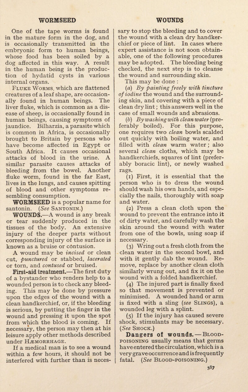 One of the tape worms is found in the mature form in the dog, and is occasionally transmitted in the embryonic form to human beings, whose food has been soiled by a dog affected in this way. A result in the human being is the produc¬ tion of hydatid cysts in various internal organs. Fluke Worms, which are flattened creatures of a leaf shape, are occasion¬ ally found in human beings. The liver fluke, which is common as a dis¬ ease of sheep, is occasionally found in human beings, causing symptoms of jaundice. Bilharzia, a parasite which is common in Africa, is occasionally brought to Britain by persons who have become affected in Egypt or South Africa. It causes occasional attacks of blood in the urine. A similar parasite causes attacks of bleeding from the bowel. Another fluke worm, found in the far East, lives in the lungs, and causes spitting of blood and other symptoms re¬ sembling consumption. WORMSEED is a popular name for santonin. (See Santonin.) WOUNDS.—A wound is any break or tear suddenly produced in the tissues of the body. An extensive injury of the deeper parts without corresponding injury of the surface is known as a bruise or contusion. A wound may be incised or clean cut, punctured or stabbed, lacerated or torn, and contused or bruised. First-aid treatment.—The first duty of a bystander who renders help to a wounded person is to check any bleed¬ ing. This may be done by pressure upon the edges of the wound with a clean handkerchief, or, if the bleeding is serious, by putting the finger in the wound and pressing it upon the spot from which the blood is coming. If necessary, the person may then at his leisure apply other methods described under Haemorrhage. If a medical man is to see a wound within a few hours, it should not be interfered with further than is neces¬ sary to stop the bleeding and to cover the wound with a clean dry handker¬ chief or piece of lint. In cases where expert assistance is not soon obtain¬ able, one of the following procedures may be adopted. The bleeding being checked, the next step is to cleanse the wound and surrounding skin. This may be done : (,a) By painting freely with tincture of iodine the wound and the surround¬ ing skin, and covering with a piece of clean dry lint; this answers well in the case of small wounds and abrasions. (h) By washing with clean water (pre¬ ferably boiled). For this purpose, one requires two clean bowls scalded out quickly with boiling water, and filled with clean warm water; also several clean cloths, which may be handkerchiefs, squares of lint (prefer¬ ably boracic lint), or newly washed rags. (i) First, it is essential that the person who is to dress the wound should wash his own hands, and espe¬ cially the nails, thoroughly with soap and water. (2) Press a clean cloth upon the wound to prevent the entrance into it of dirty water, and carefully wash the skin around the wound with water from one of the bowls, using soap if necessary. (3) Wring out a fresh cloth from the clean water in the second bowl, and with it gently dab the wound. Re¬ move, replace by another clean cloth similarly wrung out, and fix it on the wound with a folded handkerchief. (4) The injured part is finally fixed so that movement is prevented or minimised. A wounded hand or arm is fixed with a sling {see Slings), a wounded leg with a splint. (5) If the injury has caused severe shock, stimulants may be necessary. (See Shock.) Dangers of wounds. — Blood- poisoning usually means that germs have entered the circulation, which is a very grave occurrence and is frequently fatal. {See Blood-poisoning.)
