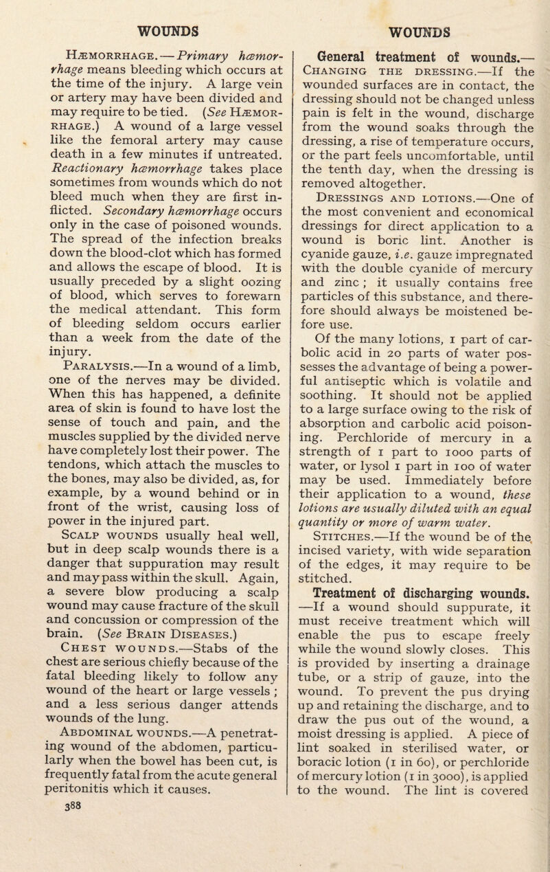 Hemorrhage. — Primary hcemor- rhage means bleeding which occurs at the time of the injury. A large vein or artery may have been divided and may require to be tied. (See Hemor¬ rhage.) A wound of a large vessel like the femoral artery may cause death in a few minutes if untreated. Reactionary haemorrhage takes place sometimes from wounds which do not bleed much when they are first in¬ flicted. Secondary hcemorrhage occurs only in the case of poisoned wounds. The spread of the infection breaks down the blood-clot which has formed and allows the escape of blood. It is usually preceded by a slight oozing of blood, which serves to forewarn the medical attendant. This form of bleeding seldom occurs earlier than a week from the date of the injury. Paralysis.—In a wound of a limb, one of the nerves may be divided. When this has happened, a definite area of skin is found to have lost the sense of touch and pain, and the muscles supplied by the divided nerve have completely lost their power. The tendons, which attach the muscles to the bones, may also be divided, as, for example, by a wound behind or in front of the wrist, causing loss of power in the injured part. Scalp wounds usually heal well, but in deep scalp wounds there is a danger that suppuration may result and may pass within the skull. Again, a severe blow producing a scalp wound may cause fracture of the skull and concussion or compression of the brain. (See Brain Diseases.) Chest wounds.—Stabs of the chest are serious chiefly because of the fatal bleeding likely to follow any wound of the heart or large vessels ; and a less serious danger attends wounds of the lung. Abdominal wounds.—A penetrat¬ ing wound of the abdomen, particu¬ larly when the bowel has been cut, is frequently fatal from the acute general peritonitis which it causes. 388 General treatment of wounds.— Changing the dressing.—If the wounded surfaces are in contact, the dressing should not be changed unless pain is felt in the wound, discharge from the wound soaks through the dressing, a rise of temperature occurs, or the part feels uncomfortable, until the tenth day, when the dressing is removed altogether. Dressings and lotions.—One of the most convenient and economical dressings for direct application to a wound is boric lint. Another is cyanide gauze, i.e. gauze impregnated with the double cyanide of mercury and zinc ; it usually contains free particles of this substance, and there¬ fore should always be moistened be¬ fore use. Of the many lotions, 1 part of car¬ bolic acid in 20 parts of water pos¬ sesses the advantage of being a power¬ ful antiseptic which is volatile and soothing. It should not be applied to a large surface owing to the risk of absorption and carbolic acid poison¬ ing, Perchloride of mercury in a strength of 1 part to 1000 parts of water, or lysol 1 part in 100 of water may be used. Immediately before their application to a wound, these lotions are usually diluted with an equal quantity or more of warm water. Stitches.—If the wound be of the incised variety, with wide separation of the edges, it may require to be stitched. Treatment of discharging wounds. —If a wound should suppurate, it must receive treatment which will enable the pus to escape freely while the wound slowly closes. This is provided by inserting a drainage tube, or a strip of gauze, into the wound. To prevent the pus drying up and retaining the discharge, and to draw the pus out of the wound, a moist dressing is applied. A piece of lint soaked in sterilised water, or boracic lotion (1 in 60), or perchloride of mercury lotion (1 in 3000), is applied to the wound. The lint is covered